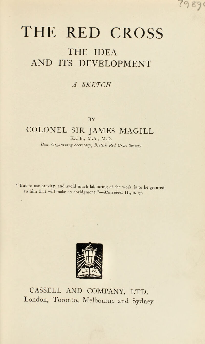 THE IDEA AND ITS DEVELOPMENT A SKETCH BY COLONEL SIR JAMES MAGILL K.C.B., M.A., M.D. Hon. Organizing Secretary, British Red Cross Society “ But to use brevity, and avoid much labouring of the work, is to be granted to him that will make an abridgment.”—Maccabees II., ii. 31. CASSELL AND COMPANY, LTD. London, Toronto, Melbourne and Sydney