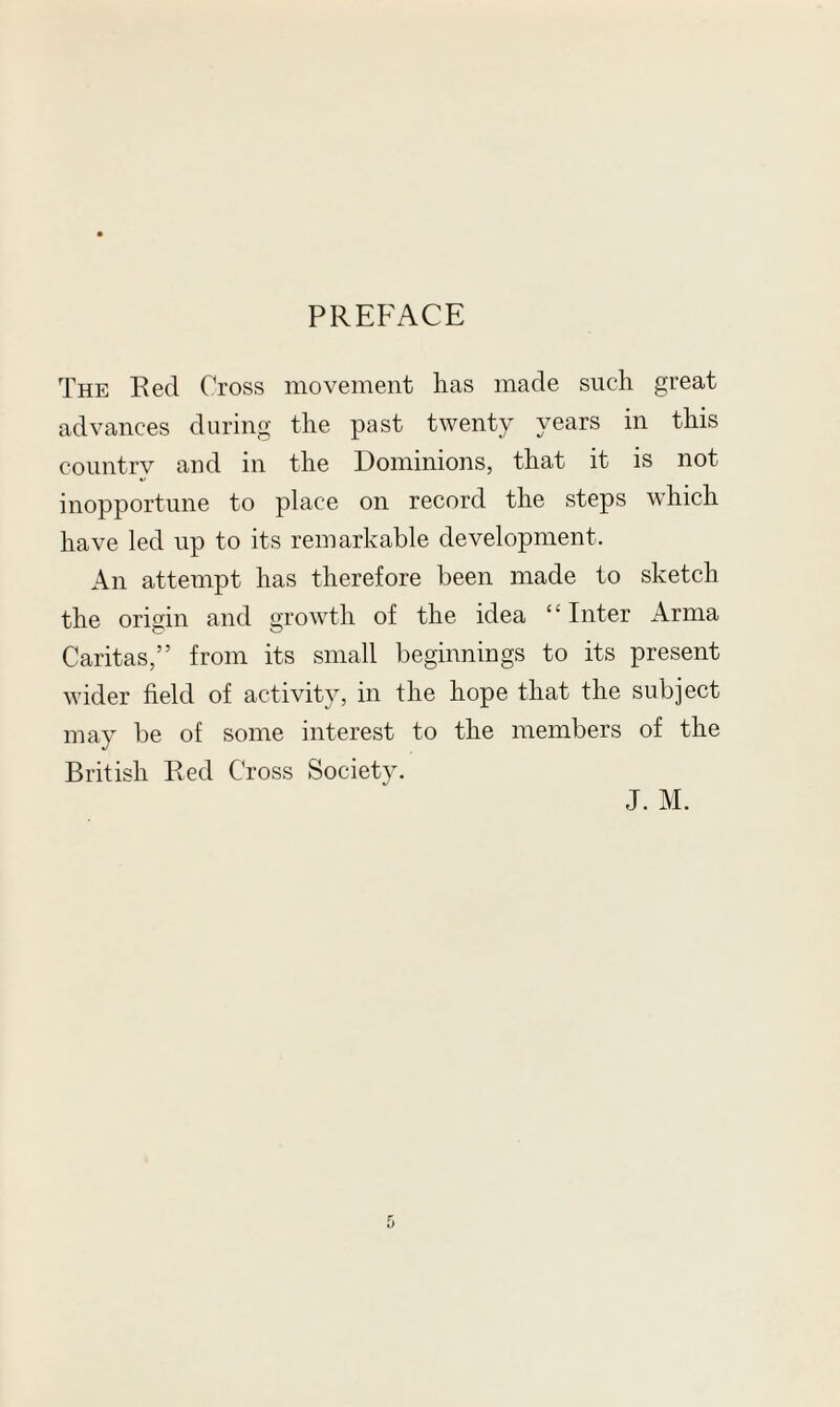 PREFACE The Red Cross movement lias made such great advances during the past twenty years in this country and in the Dominions, that it is not inopportune to place on record the steps which have led up to its remarkable development. An attempt has therefore been made to sketch the origin and growth of the idea ‘' Inter Arma Caritas,” from its small beginnings to its present wider field of activity, in the hope that the subject may be of some interest to the members of the British Red Cross Society. J. M.