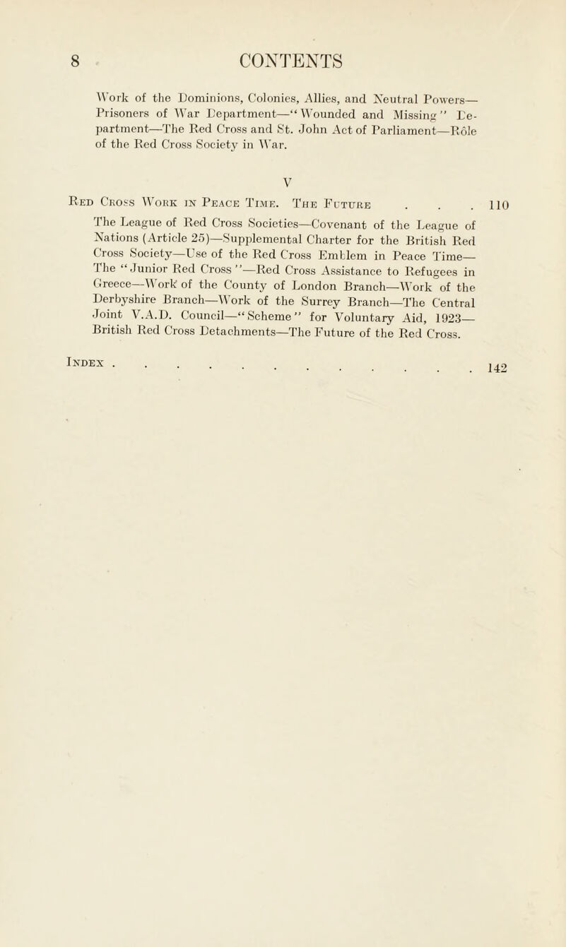 Work of the Dominions, Colonies, Allies, and Neutral Powers— Prisoners of War Department—“ Wounded and Missing ” De¬ partment—The Red Cross and St. John Act of Parliament—Role of the Red Cross Society in War. V Red Cross Work in Peace Time. The Fcture . . .110 The League of Red Cross Societies—Covenant of the League of Nations (Article 25)—Supplemental Charter for the British Red Cross Society—Use of the Red Cross Emblem in Peace Time— I he “Junior Red Cross ”—Red Cross Assistance to Refugees in Greece—Work- of the County of London Branch—Work of the Derbyshire Branch—Work of the Surrey Branch—The Central Joint V.A.D. Council—“ Scheme ” for Voluntary Aid, 1923_ British Red Cross Detachments—The Future of the Red Cross. Index . 142