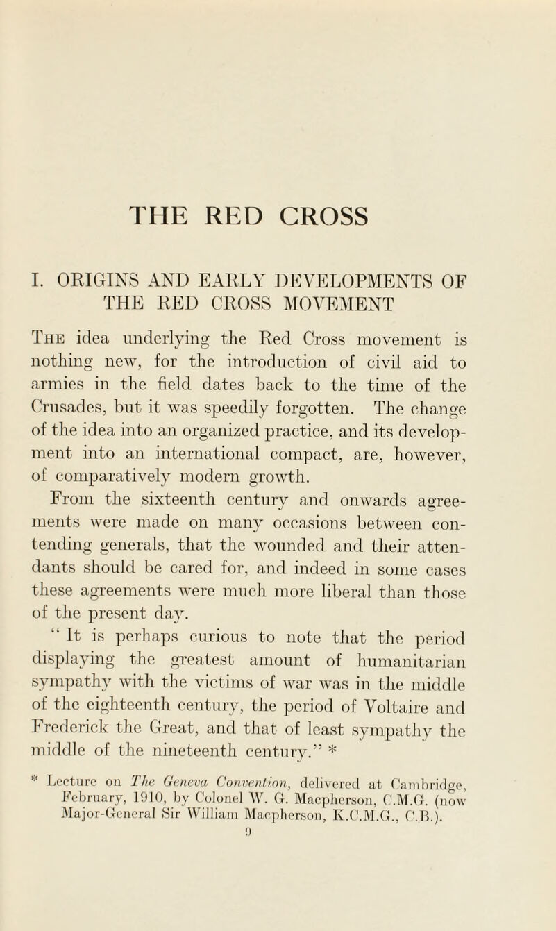 I. ORIGINS AND EARLY DEVELOPMENTS OF THE RED CROSS MOVEMENT The idea underlying the Red Cross movement is nothing new, for the introduction of civil aid to armies in the field dates back to the time of the Crusades, but it was speedily forgotten. The change of the idea into an organized practice, and its develop¬ ment into an international compact, are, however, of comparatively modern growth. From the sixteenth century and onwards agree¬ ments were made on many occasions between con¬ tending generals, that the wounded and their atten¬ dants should be cared for, and indeed in some cases these agreements were much more liberal than those of the present day. “It is perhaps curious to note that the period displaying the greatest amount of humanitarian sympathy with the victims of war was in the middle of the eighteenth century, the period of Voltaire and Erederick the Great, and that of least sympathy the middle of the nineteenth century.” * * Lecture on The Geneva Convention, delivered at Cambridge, February, 1910, by Colonel W. G. Macpherson, C'.M.G. (now Major-General Sir William Macpherson, K.C.M.G., C..B.).