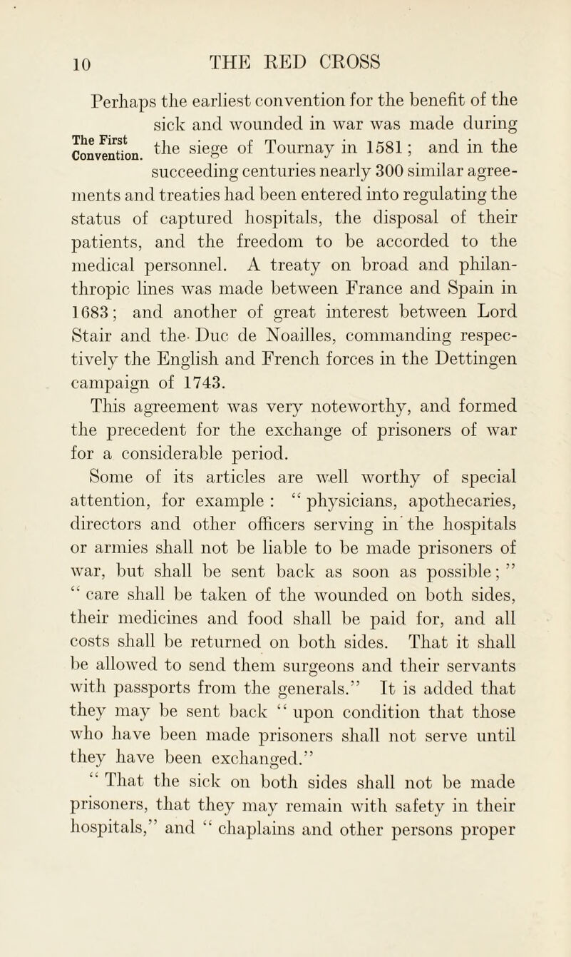 Perhaps the earliest convention for the benefit of the sick and wounded in war was made during Convention. tlie sieSe of Tournay in 1581; and in the succeeding centuries nearly 300 similar agree¬ ments and treaties had been entered into regulating the status of captured hospitals, the disposal of their patients, and the freedom to be accorded to the medical personnel. A treaty on broad and philan¬ thropic lines was made between France and Spain in 1683; and another of great interest between Lord Stair and the- Due de Noailles, commanding respec¬ tively the English and French forces in the Dettingen campaign of 1743. This agreement was very noteworthy, and formed the precedent for the exchange of prisoners of war for a considerable period. Some of its articles are well worthy of special attention, for example : “ physicians, apothecaries, directors and other officers serving in the hospitals or armies shall not be liable to be made prisoners of war, but shall be sent back as soon as possible;” “ care shall be taken of the wounded on both sides, their medicines and food shall be paid for, and all costs shall be returned on both sides. That it shall be allowed to send them surgeons and their servants with passports from the generals.” It is added that they may be sent back “ upon condition that those who have been made prisoners shall not serve until they have been exchanged.” 4' That the sick on both sides shall not be made prisoners, that they may remain with safety in their hospitals,” and “ chaplains and other persons proper