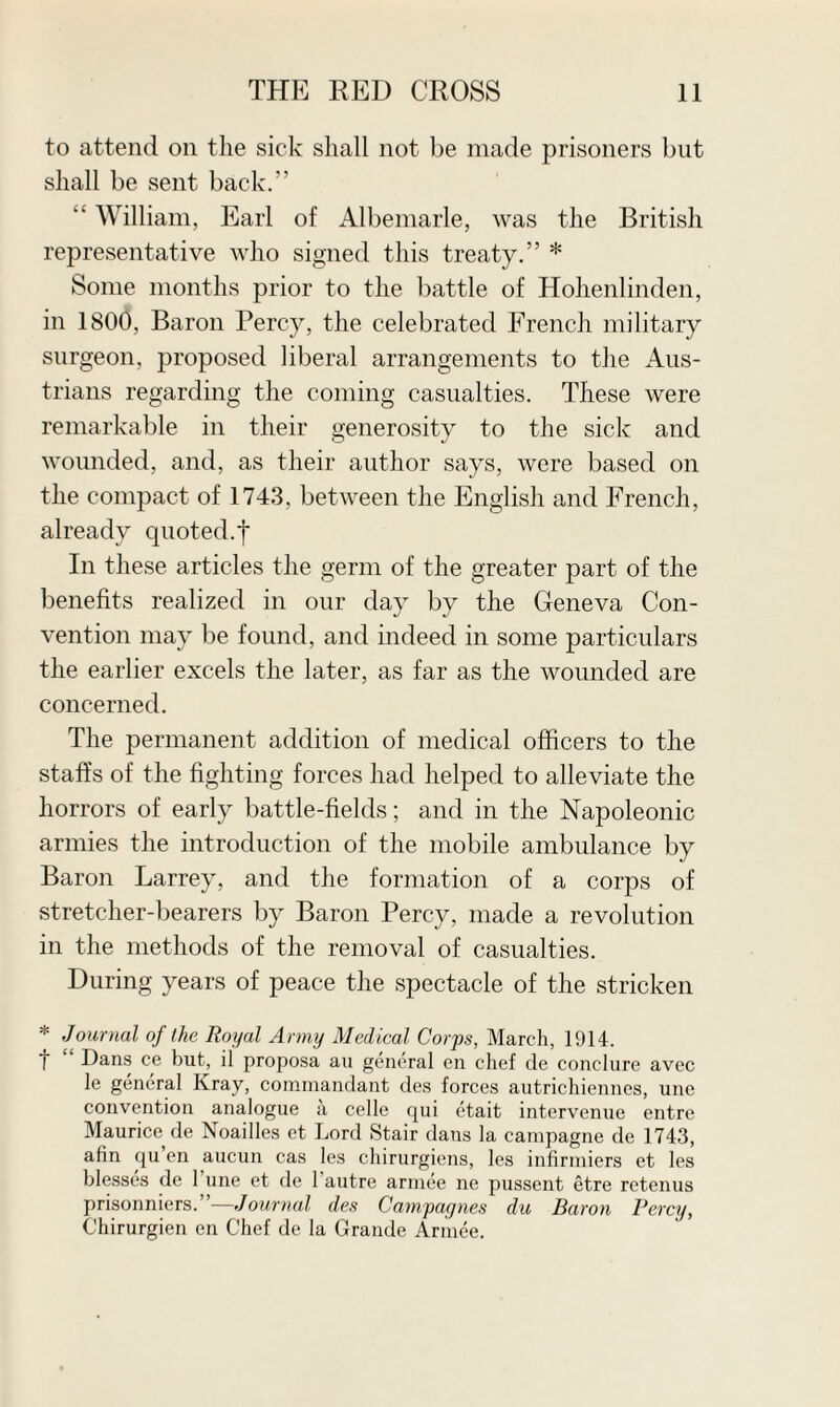 to attend on the sick shall not be made prisoners but shall be sent back.” “ William, Earl of Albemarle, was the British representative who signed this treaty.” * Some months prior to the battle of Hohenlinden, in 1800, Baron Percy, the celebrated French military surgeon, proposed liberal arrangements to the Aus¬ trians regarding the coming casualties. These were remarkable in their generosity to the sick and wounded, and, as their author says, were based on the compact of 1743, between the English and French, already quoted.f In these articles the germ of the greater part of the benefits realized in our day by the Geneva Con¬ vention may be found, and indeed in some particulars the earlier excels the later, as far as the wounded are concerned. The permanent addition of medical officers to the staffs of the fighting forces had helped to alleviate the horrors of early battle-fields; and in the Napoleonic armies the introduction of the mobile ambulance by Baron Larrey, and the formation of a corps of stretcher-bearers by Baron Percy, made a revolution in the methods of the removal of casualties. During years of peace the spectacle of the stricken * Journal of the Royal Army Medical Corps, March, 1914. j Dans ce but, il proposa au general en chef de conclure avec le general Kray, commandant des forces autrichiennes, une convention analogue a celle qui etait intervenue entre Maurice de Noailles et Lord Stair dans la campagne de 1743, afin qu’en aucun cas les chirurgiens, les infirmiers et les blesses de 1 une et de 1 autre armee ne pussent etre retenus prisonniers.”—Journal des Campaynes du Baron Percy, Chirurgien en Chef de la Grande Armee.