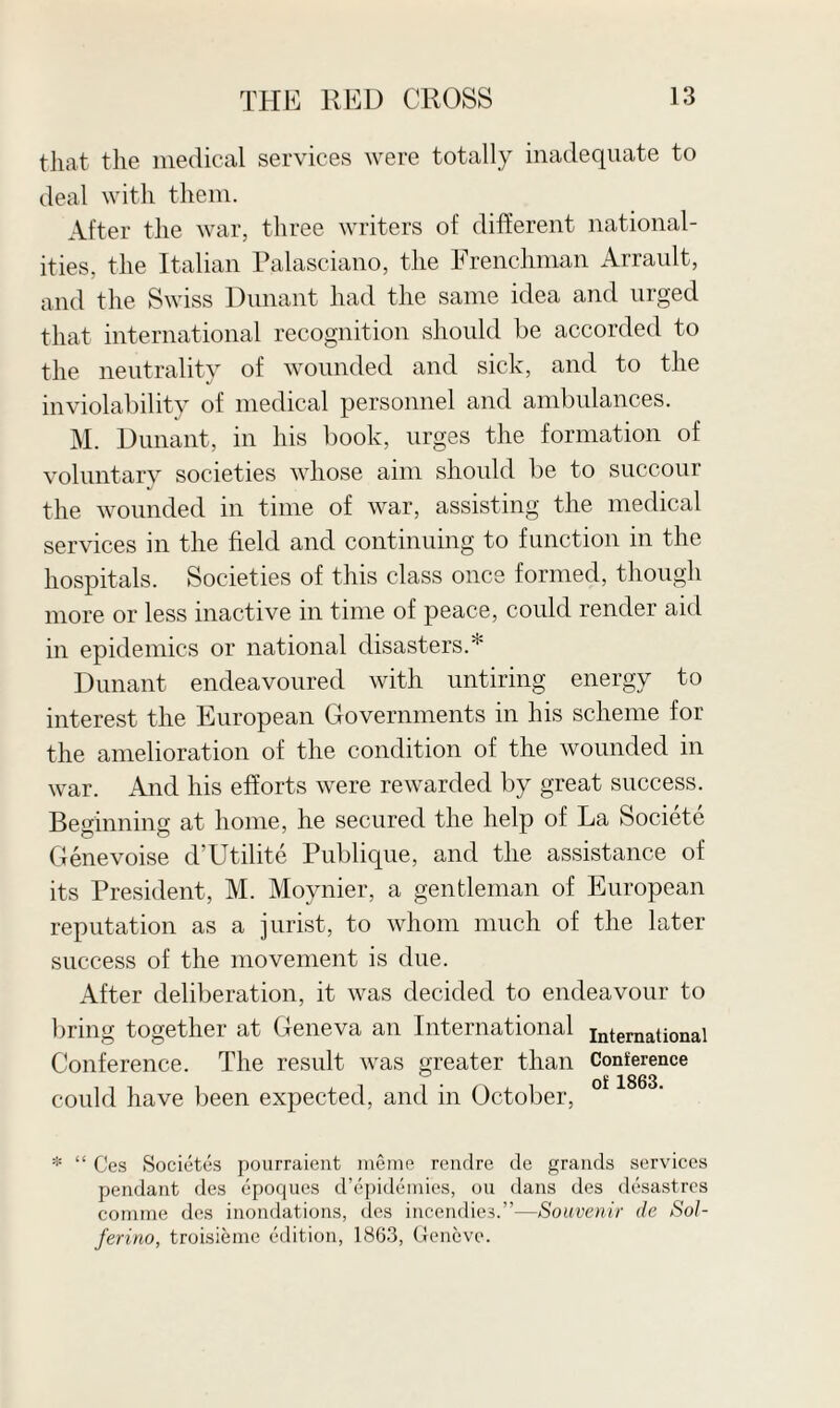 that the medical services were totally inadequate to deal with them. After the war, three writers of different national¬ ities, the Italian Palasciano, the Frenchman Arrault, and the Swiss Dunant had the same idea and urged that international recognition should be accorded to the neutrality of wounded and sick, and to the inviolability of medical personnel and ambulances. M. Dunant, in his book, urges the formation of voluntary societies whose aim should be to succour the wounded in time of war, assisting the medical services in the field and continuing to function in the hospitals. Societies of this class once formed, though more or less inactive in time of peace, could render aid in epidemics or national disasters.* Dunant endeavoured with untiring energy to interest the European Governments in his scheme for the amelioration of the condition of the wounded in war. And his efforts were rewarded by great success. Beginning at home, he secured the help of La Societe Genevoise d’Utilite Publique, and the assistance of its President, M. Moynier, a gentleman of European reputation as a jurist, to whom much of the later success of the movement is due. After deliberation, it was decided to endeavour to bring together at Geneva an International international Conference. The result was greater than Conterence could have been expected, and in October, * “ G'es Societcs pourraient meme rendre de grands services pendant des epoques d’epidemies, ou dans des desastres comme des inondations, des incendie3.”—Souvenir de Sol- ferino, troisieme edition, 1863, Geneve.