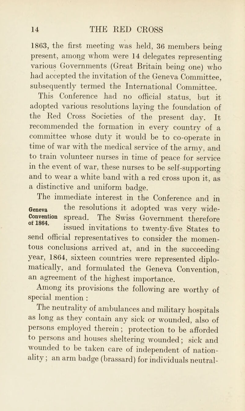 1863, the first meeting was held, 36 members being present, among whom were 14 delegates representing various Governments (Great Britain being one) who had accepted the invitation of the Geneva Committee, subsequently termed the International Committee. This Conference had no official status, but it adopted various resolutions laying the foundation of the Red Cross Societies of the present day. It recommended the formation in every country of a committee whose duty it would be to co-operate in time of war with the medical service of the army, and to tram volunteer nurses in time of peace for service in the event of war, these nurses to be self-supporting and to wear a white band with a red cross upon it, as a distinctive and uniform badge. The immediate interest in the Conference and in Geneva the resolutions it adopted was very wide- Convention spread. The Swiss Government therefore of 1864. n . . . issued invitations to twenty-five States to send official representatives to consider the momen¬ tous conclusions arrived at, and in the succeeding year, 1864, sixteen countries were represented diplo¬ matically, and formulated the Geneva Convention, an agreement of the highest importance. Among its provisions the following are worthy of special mention : The neutrality of ambulances and military hospitals as long as they contain any sick or wounded, also of persons employed therein; protection to be afforded to persons and houses sheltering wounded; sick and wounded to be taken care of independent of nation¬ ality ; an arm badge (brassard) for individuals neutral-