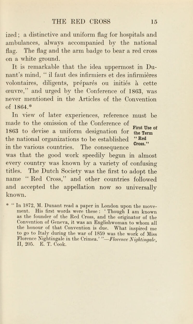 ized; a distinctive and uniform flag for hospitals and ambulances, always accompanied by the national flag. The flag and the arm badge to bear a red cross on a white ground. It is remarkable that the idea uppermost in Du- nant’s mind, “ il faut des infirmiers et des infirmieres volontaires, diligents, prepares on inities a cette oeuvre,” and urged by the Conference of 1863, was never mentioned in the Articles of the Convention of 1864.* In view of later experiences, reference must be made to the omission of the Conference of 1863 to devise a uniform designation for the Term the national organizations to be established “Red Cross ^ ^ in the various countries. The consequence was that the good work speedily begun in almost every country was known by a variety of confusing titles. The Dutch Society was the first to adopt the name “ Red Cross,” and other countries followed and accepted the appellation now so universally known. * “ In 1872, M. Dunant road a paper in London upon the move¬ ment. His first words were these : ‘ Though I am known as the founder of the Red Cross, and the originator of the Convention of Geneva, it was an Englishwoman to whom all the honour of that Convention is due. What inspired me to go to Italy during the war of 1859 was the work of Miss Florence Nightingale in the Crimea.’ Florence Niqhtinqale, II, 205. E. T. Cook.