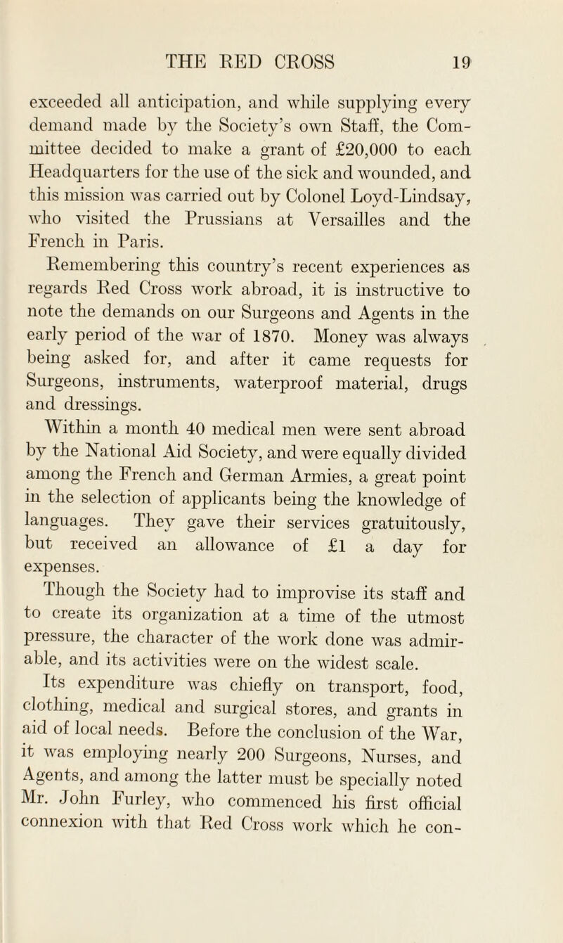 exceeded all anticipation, and while supplying every demand made by the Society’s own Staff, the Com¬ mittee decided to make a grant of £20,000 to each Headquarters for the use of the sick and wounded, and this mission was carried out by Colonel Loyd-Lindsay, who visited the Prussians at Versailles and the French in Paris. Remembering this country’s recent experiences as regards Red Cross work abroad, it is instructive to note the demands on our Surgeons and Agents in the early period of the war of 1870. Money was always being asked for, and after it came requests for Surgeons, instruments, waterproof material, drugs and dressings. Within a month 40 medical men were sent abroad by the National Aid Society, and were equally divided among the French and German Armies, a great point in the selection of applicants being the knowledge of languages. They gave their services gratuitously, but received an allowance of £l a day for expenses. Though the Society had to improvise its staff and to create its organization at a time of the utmost pressure, the character of the work done was admir¬ able, and its activities were on the widest scale. Its expenditure was chiefly on transport, food, clothing, medical and surgical stores, and grants in aid of local needs. Before the conclusion of the War, it was employing nearly 200 Surgeons, Nurses, and Agents, and among the latter must be specially noted Mr. John Furley, who commenced his first official connexion with that Red Cross work which he con-