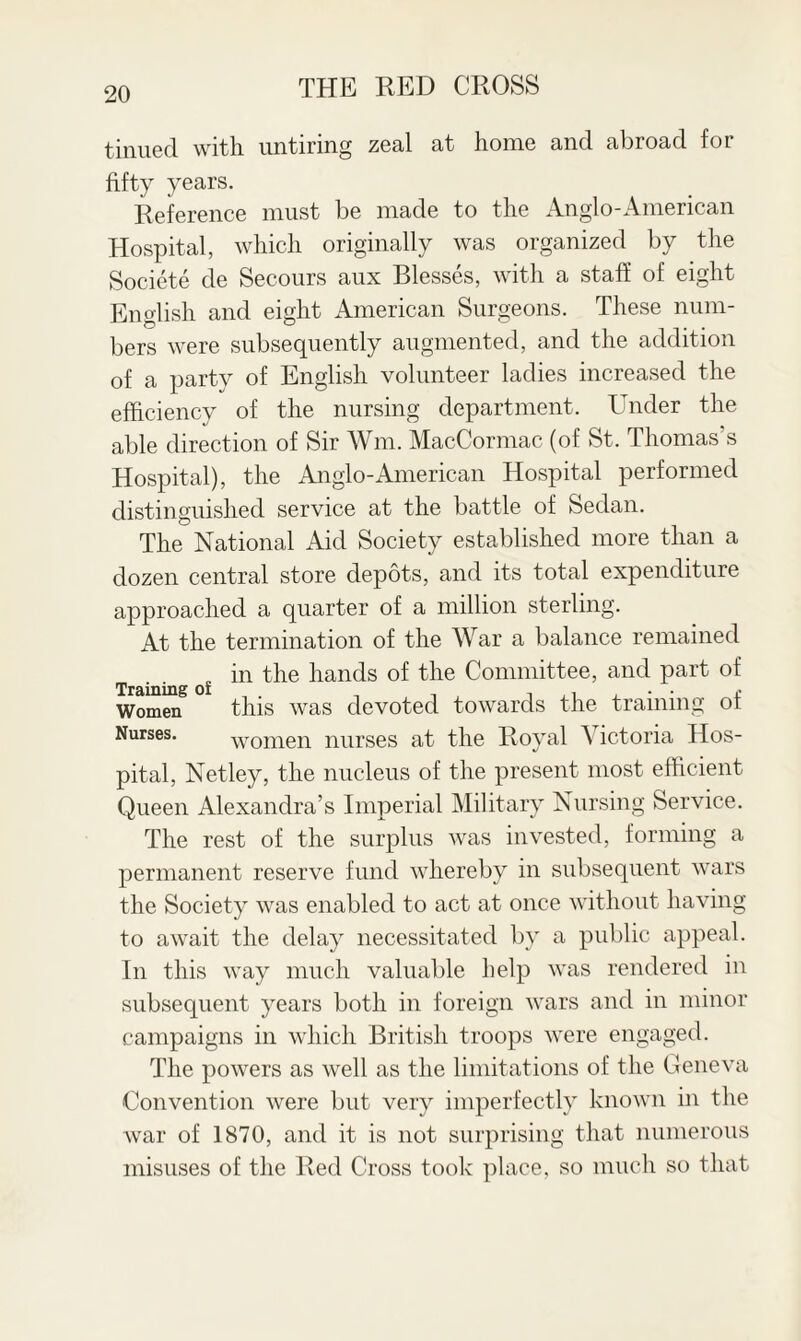 tinued with untiring zeal at home and abroad for fifty years. Reference must be made to the Anglo-American Hospital, which originally was organized by the Societe de Secours aux Blesses, with a staff of eight English and eight American Surgeons. These num¬ bers were subsequently augmented, and the addition of a party of English volunteer ladies increased the efficiency of the nursing department. Under the able direction of Sir Wm. MacCormac (of St. Thomas’s Hospital), the Anglo-American Hospital performed distinguished service at the battle of Sedan. The National Aid Society established more than a dozen central store depots, and its total expenditure approached a quarter of a million sterling. At the termination of the War a balance remained . . in the hands of the Committee, and part of Women this was devoted towards the training of Nurses. women nurses at the Royal A ictoria Hos¬ pital, Netley, the nucleus of the present most efficient Queen Alexandra’s Imperial Military Nursing Service. The rest of the surplus was invested, forming a permanent reserve fund whereby in subsequent wars the Society was enabled to act at once without having to await the delay necessitated by a public appeal. In this way much valuable help was rendered in subsequent years both in foreign wars and in minor campaigns in which British troops were engaged. The powers as well as the limitations of the Geneva Convention were but very imperfectly known in the war of 1870, and it is not surprising that numerous misuses of the Red Cross took place, so much so that