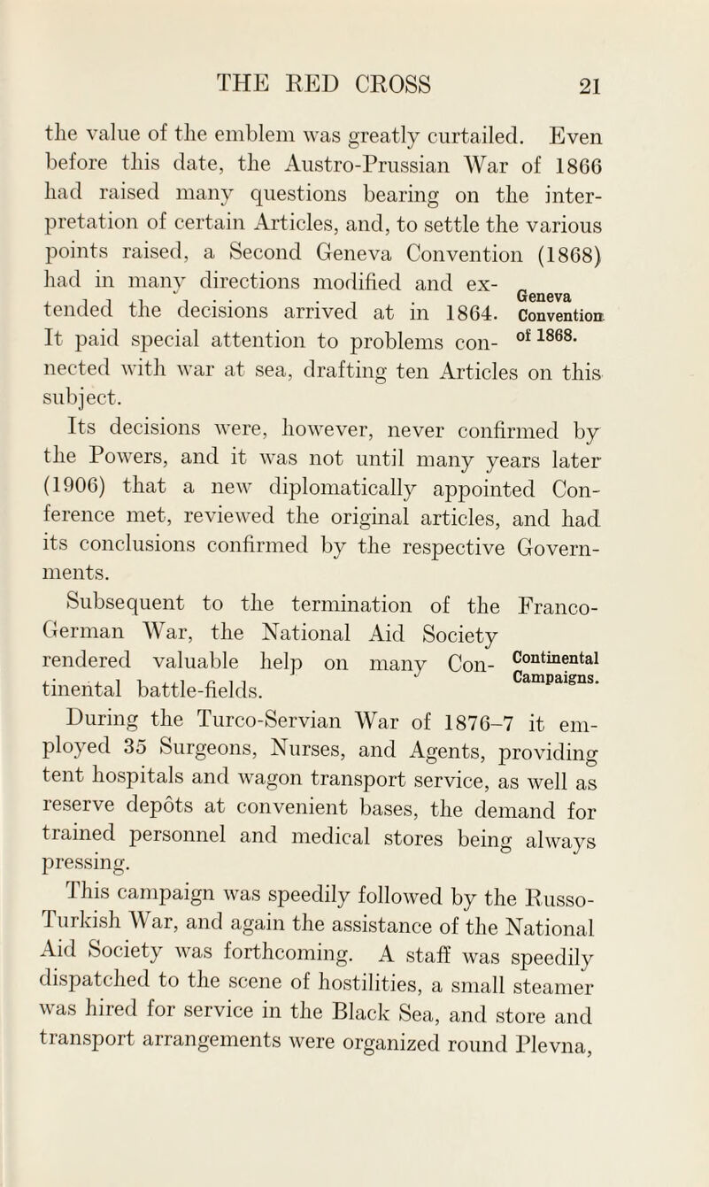 the value of the emblem was greatly curtailed. Even before this date, the Austro-Prussian War of 1866 had raised many questions bearing on the inter¬ pretation of certain Articles, and, to settle the various points raised, a Second Geneva Convention (1868) had in many directions modified and ex- Geneva tended the decisions arrived at in 1864. Convention. It paid special attention to problems con- of 1868- nected with war at sea, drafting ten Articles on this subject. Its decisions were, however, never confirmed by the Powers, and it was not until many years later (1906) that a new diplomatically appointed Con¬ ference met, reviewed the original articles, and had its conclusions confirmed by the respective Govern¬ ments. Continental Campaigns. Subsequent to the termination of the Franco- German War, the National Aid Society rendered valuable help on many Con¬ tinental battle-fields. During the Turco-Servian War of 1876-7 it em¬ ployed 35 Surgeons, Nurses, and Agents, providing tent hospitals and wagon transport service, as well as leserve depots at convenient bases, the demand for trained personnel and medical stores being always pressing. This campaign was speedily followed by the Russo- Turkish War, and again the assistance of the National Aid Society was forthcoming. A staff was speedily dispatched to the scene of hostilities, a small steamer was hired for service in the Black Sea, and store and transport arrangements were organized round Plevna,