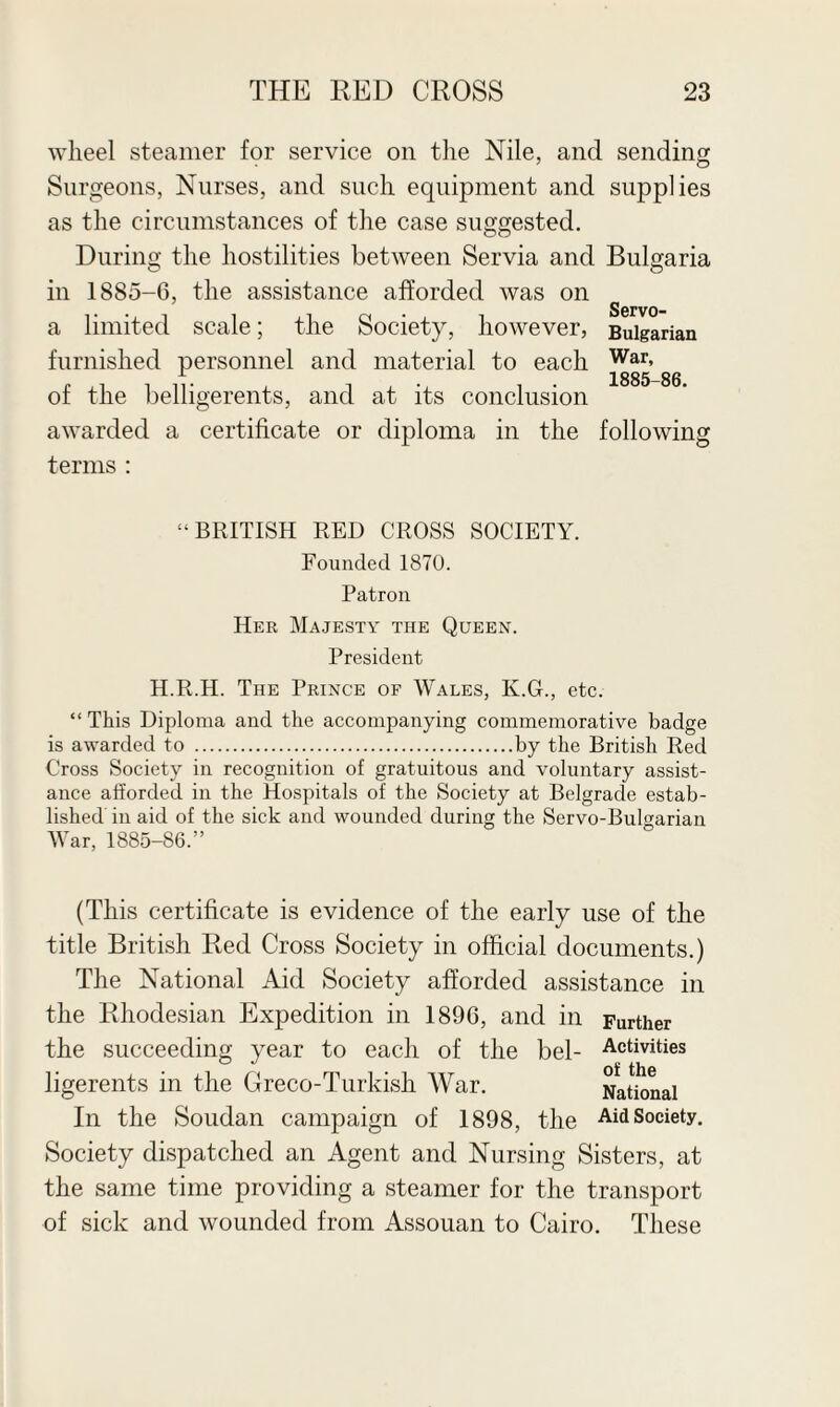 wheel steamer for service on the Nile, and sending Surgeons, Nurses, and such equipment and supplies as the circumstances of the case suggested. During the hostilities between Servia and Bulgaria in 1885-6, the assistance afforded was on a limited scale; the Society, however, Bulgarian furnished personnel and material to each War> x 1885-86 of the belligerents, and at its conclusion awarded a certificate or diploma in the following terms : ‘•BRITISH RED CROSS SOCIETY. Founded 1870. Patron Her Majesty the Queen. President H.R.H. The Prince of Wales, K.G., etc. “ This Diploma and the accompanying commemorative badge is awarded to .by the British Red Cross Society in recognition of gratuitous and voluntary assist¬ ance afforded in the Hospitals of the Society at Belgrade estab¬ lished in aid of the sick and wounded during the Servo-Bulgarian War, 1885-86.” (This certificate is evidence of the early use of the title British Red Cross Society in official documents.) The National Aid Society afforded assistance in the Rhodesian Expedition in 1896, and in Further the succeeding year to each of the bel- Activities ligerents in the Greco-Turkish War. National In the Soudan campaign of 1898, the Aid Society. Society dispatched an Agent and Nursing Sisters, at the same time providing a steamer for the transport of sick and wounded from Assouan to Cairo. These