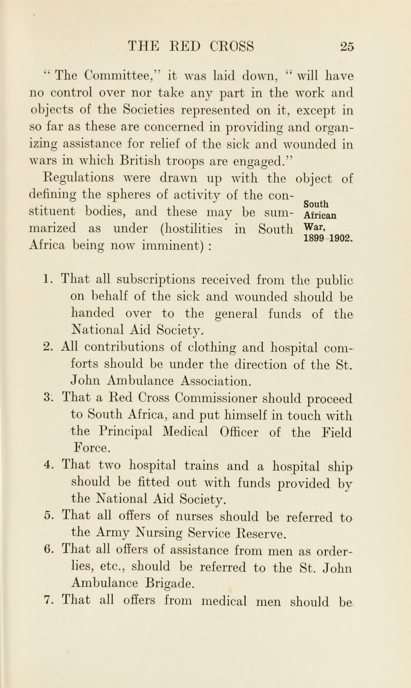 “ The Committee,” it was laid down, “ will have no control over nor take any part in the work and objects of the Societies represented on it, except in so far as these are concerned in providing and organ¬ izing assistance for relief of the sick and wounded in wars in which British troops are engaged.” Regulations were drawn up with the object of defining the spheres of activity of the con¬ stituent bodies, and these may be sum- African marized as under (hostilities in South War> • -I . . 1899 1902. Africa being now imminent) : 1. That all subscriptions received from the public on behalf of the sick and wounded should be handed over to the general funds of the National Aid Society. 2. All contributions of clothing and hospital com¬ forts should be under the direction of the St. John Ambulance Association. 3. That a Red Cross Commissioner should proceed to South Africa, and put himself in touch with the Principal Medical Officer of the Field Force. 4. That two hospital trains and a hospital ship should be fitted out with funds provided by the National Aid Society. 5. That all offers of nurses should be referred to the Army Nursing Service Reserve. 6. That all offers of assistance from men as order¬ lies, etc., should be referred to the St. John Ambulance Brigade. 7. That all offers from medical men should be