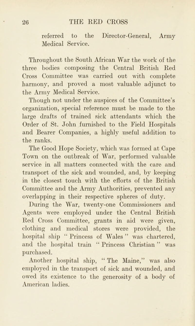 referred to the Director-General, Army Medical Service. Throughout the South African War the work of the three bodies composing the Central British Red Cross Committee was carried out with complete harmony, and proved a most valuable adjunct to the Army Medical Service. Though not under the auspices of the Committee’s organization, special reference must be made to the large drafts of trained sick attendants which the Order of St. John furnished to the Field Hospitals and Bearer Companies, a highly useful addition to the ranks. The Good Hope Society, which was formed at Cape Town on the outbreak of War, performed valuable service in all matters connected with the care and transport of the sick and wounded, and, by keeping in the closest touch with the efforts of the British Committee and the Army Authorities, prevented any overlapping in their respective spheres of duty. During the War, twenty-one Commissioners and Agents were employed under the Central British Red Cross Committee, grants in aid were given, clothing and medical stores were provided, the hospital ship “ Princess of Wales ” was chartered, and the hospital train “ Princess Christian ” was purchased. Another hospital ship, “ The Maine,” was also employed in the transport of sick and wounded, and owed its existence to the generosity of a body of American ladies.