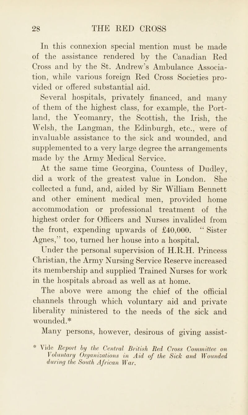 In this connexion special mention must be made of the assistance rendered by the Canadian Red Cross and by the St. Andrew’s Ambulance Associa¬ tion, while various foreign Red Cross Societies pro¬ vided or offered substantial aid. Several hospitals, privately financed, and many of them of the highest class, for example, the Port¬ land, the Yeomanry, the Scottish, the Irish, the Welsh, the Langman, the Edinburgh, etc., were of invaluable assistance to the sick and wounded, and supplemented to a very large degree the arrangements made by the Army Medical Service. At the same time Georgina, Countess of Dudley, did a work of the greatest value in London. She collected a fund, and, aided by Sir William Bennett and other eminent medical men, provided home accommodation or professional treatment of the highest order for Officers and Nurses invalided from the front, expending upwards of £40,000. “ Sister Agnes,” too, turned her house into a hospital. Under the personal supervision of H.R.H. Princess Christian, the Army Nursing Service Reserve increased its membership and supplied Trained Nurses for work in the hospitals abroad as well as at home. The above were among the chief of the official channels through which voluntary aid and private liberality ministered to the needs of the sick and wounded.* Many persons, however, desirous of giving assist- \ ide Report bp the Central British Red Cross Committee on Voluntary Organizations in Aid of the Sick and Wounded during the South African War.