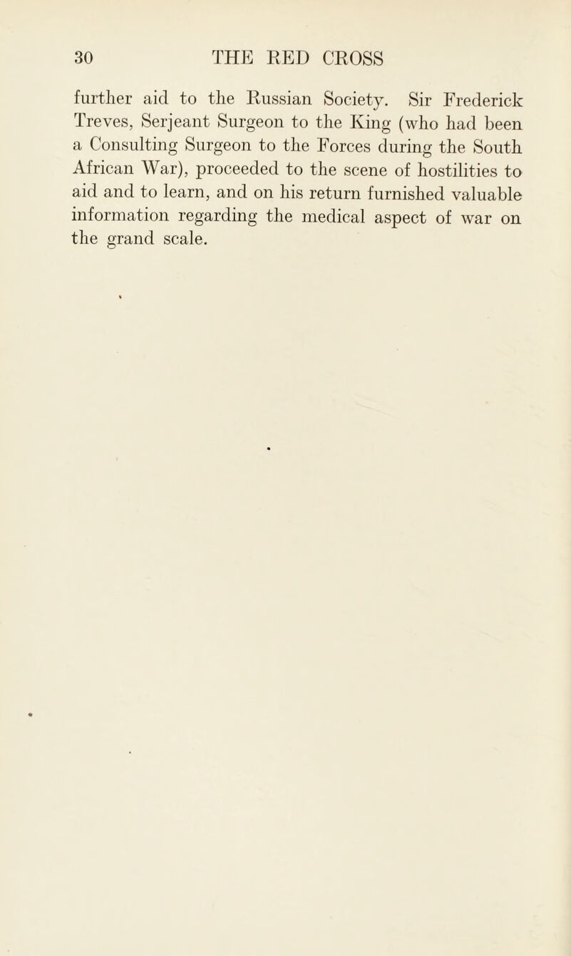 further aid to the Russian Society. Sir Frederick Treves, Serjeant Surgeon to the King (who had been a Consulting Surgeon to the Forces during the South African War), proceeded to the scene of hostilities to aid and to learn, and on his return furnished valuable information regarding the medical aspect of war on the grand scale.