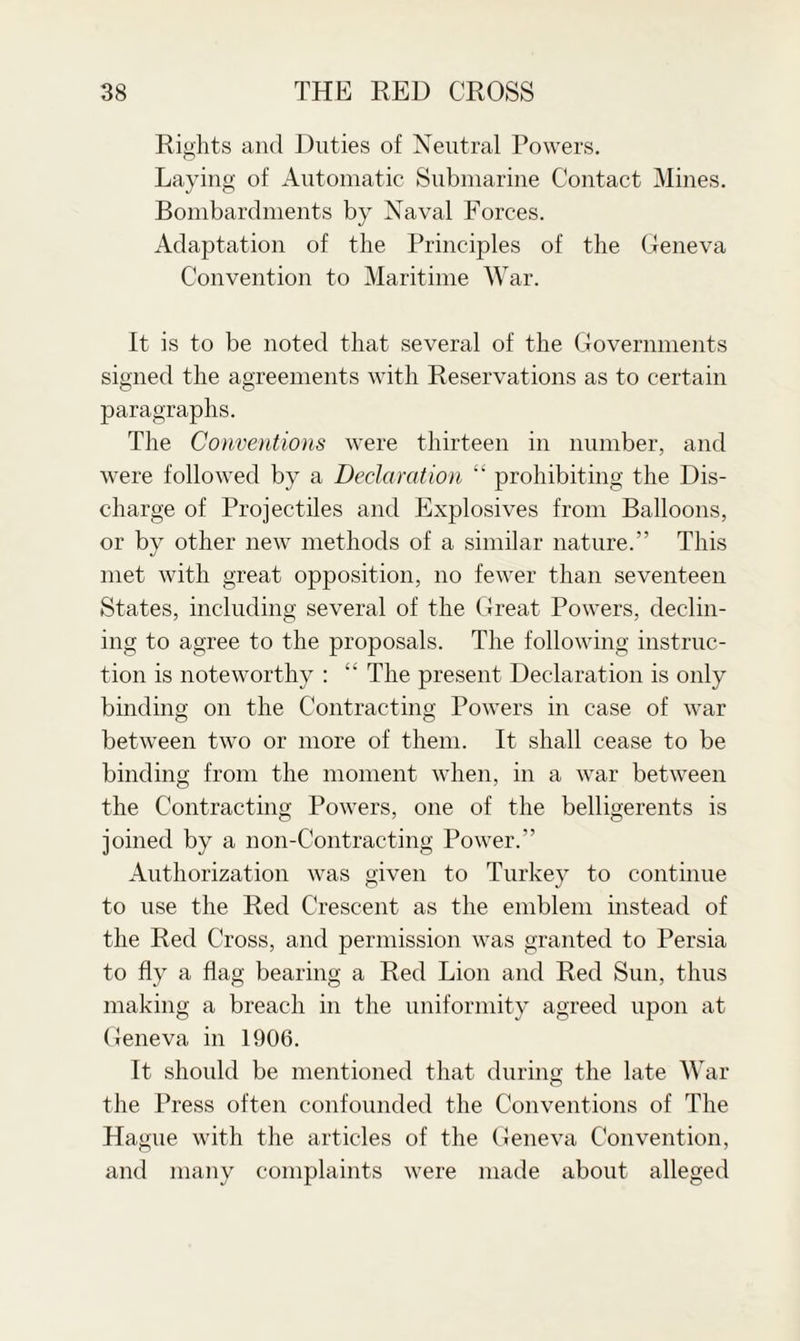 Rights and Duties of Neutral Powers. Laying of Automatic Submarine Contact Mines. Bombardments by Naval Forces. Adaptation of the Principles of the Geneva Convention to Maritime War. It is to be noted that several of the Governments signed the agreements with Reservations as to certain paragraphs. The Conventions were thirteen in number, and were followed by a Declaration “ prohibiting the Dis¬ charge of Projectiles and Explosives from Balloons, or by other new methods of a similar nature.” This met with great opposition, no fewer than seventeen States, including several of the Great Powers, declin¬ ing to agree to the proposals. The following instruc¬ tion is noteworthy : “ The present Declaration is only binding on the Contracting Powers in case of war between two or more of them. It shall cease to be binding from the moment when, in a war between the Contracting Powers, one of the belligerents is joined by a non-Contracting Power.” Authorization was given to Turkey to continue to use the Red Crescent as the emblem instead of the Red Cross, and permission was granted to Persia to fly a flag bearing a Red Lion and Red Sun, thus making a breach in the uniformity agreed upon at Geneva in 1906. It should be mentioned that during the late War the Press often confounded the Conventions of The Hague with the articles of the Geneva Convention, and many complaints were made about alleged