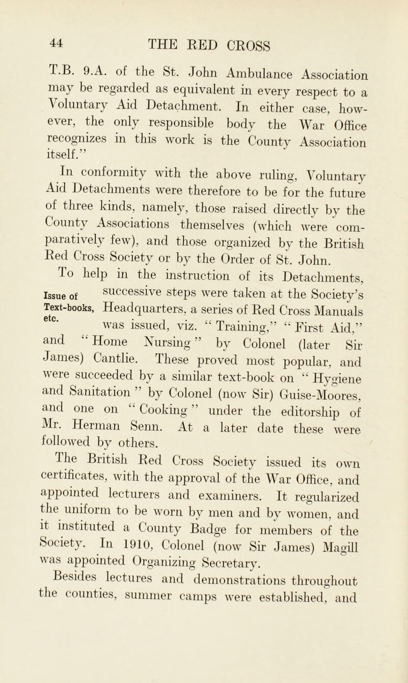 T.B. 9.A. of the St. John Ambulance Association may be regarded as equivalent in every respect to a \ oluntary Aid Detachment. In either case, how¬ ever, the only responsible body the War Office lecogmzes in this work is the County Association itself.” In conformity with the above ruling, Voluntary Aid Detachments were therefore to be for the future of tliiee kinds, namely, those raised directly by the Count) Associations themselves (which were com¬ paratively few), and those organized by the British Red Cross Society or by the Order of St. John. To help in the instruction of its Detachments, Issue of successive steps were taken at the Society’s Text-books, Headquarters, a series of Red Cross Manuals etc was issued, viz. “ Training,” “ First Aid,” and •• Home Nursing ” by Colonel (later Sir James) Cantlie. These proved most popular, and were succeeded by a similar text-book on “ Hygiene and Sanitation ” by Colonel (now Sir) Guise-Moores, and one on Cooking ” under the editorship of Mr. Herman Senn. At a later date these were followed by others. I he British Red Cross Society issued its own certificates, with the approval of the War Office, and appointed lecturers and examiners. It regularized the uniform to be worn by men and by women, and it instituted a County Badge for members of the Society. In 1910, Colonel (now Sir James) Magill was appointed Organizing Secretary. Besides lectures and demonstrations throughout the counties, summer camps were established, and