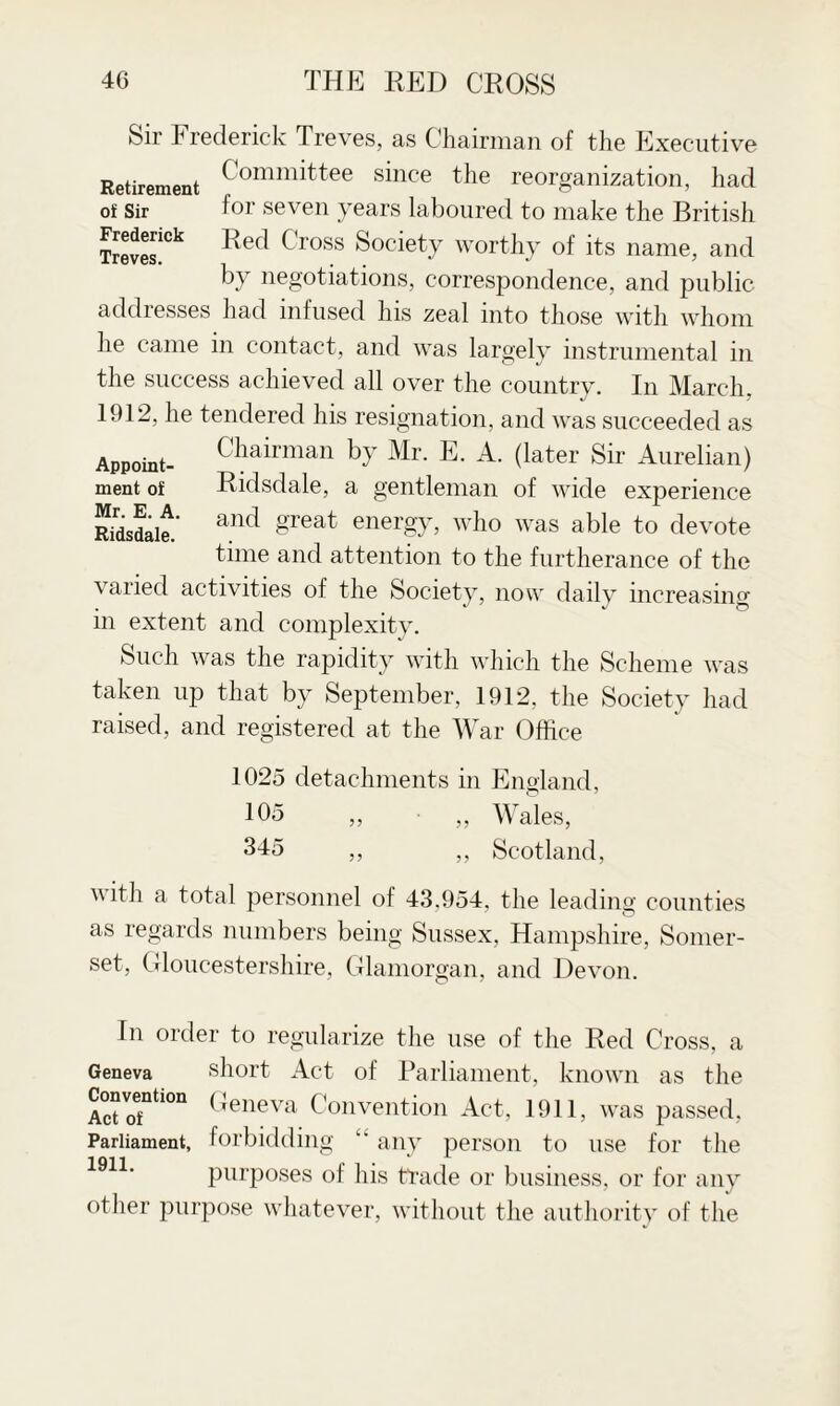 Sir Frederick Treves, as Chairman of the Executive Retirement Committee since the reorganization, had of Sir for seven years laboured to make the British Treves!^ Red Cross Society worthy of its name, and by negotiations, correspondence, and public addresses had infused his zeal into those with whom he came in contact, and was largely instrumental in the success achieved all over the country. In March. 1912, he tendered his resignation, and was succeeded as Appoint- Chairman by Mr. E. A. (later Sir Aurelian) ment of Ridsdale, a gentleman of wide experience mdsdait and §Teat energ}b who was able to devote time and attention to the furtherance of the varied activities of the Society, now daily increasing in extent and complexity. Such was the rapidity with which the Scheme was taken up that by September, 1912, the Society had raised, and registered at the War Office 1025 detachments in England, 105 „ • „ Wales, 345 ,, „ Scotland, v ith a total personnel of 43.954, the leading counties as regards numbers being Sussex, Hampshire, Somer¬ set, Gloucestershire, Glamorgan, and Devon. In order to regularize the use of the Red Cross, a Geneva short Act of Parliament, known as the ConveniiGn Geneva Convention Act, 1911, was passed, Parliament, forbidding any person to use for the purposes of his trade or business, or for any other purpose whatever, without the authority of the