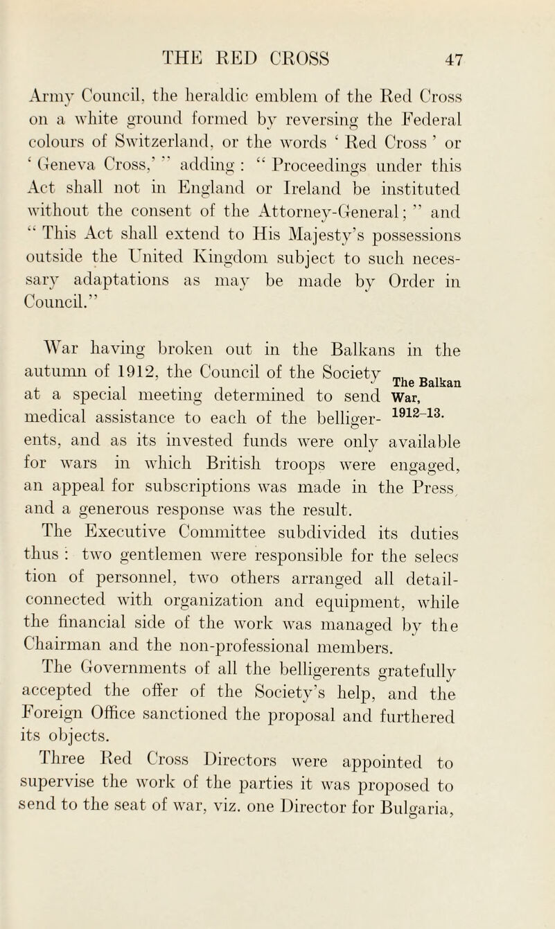 Army Council, the heraldic emblem of the Red Cross on a white ground formed by reversing the Federal colours of Switzerland, or the words ‘ Red Cross ’ or ' Geneva Cross,’ adding : “ Proceedings under this Act shall not in England or Ireland be instituted without the consent of the Attorney-General; ” and “ This Act shall extend to His Majesty’s possessions outside the United Kingdom subject to such neces¬ sary adaptations as may be made by Order in Council.” War having broken out in the Balkans in the autumn of 1912, the Council of the Society „ „ at a special meeting determined to send War, medical assistance to each of the belliger- 1912_13- ents, and as its invested funds were only available for wars in which British troops were engaged, an appeal for subscriptions was made in the Press and a generous response was the result. The Executive Committee subdivided its duties thus : two gentlemen were responsible for the selecs tion of personnel, two others arranged all detail- connected with organization and equipment, while the financial side of the work was managed by the Chairman and the non-professional members. The Governments of all the belligerents gratefully accepted the offer of the Society’s help, and the Foreign Office sanctioned the proposal and furthered its objects. Three Red Cross Directors were appointed to supervise the work of the parties it was proposed to send to the seat of war, viz. one Director for Bulgaria,