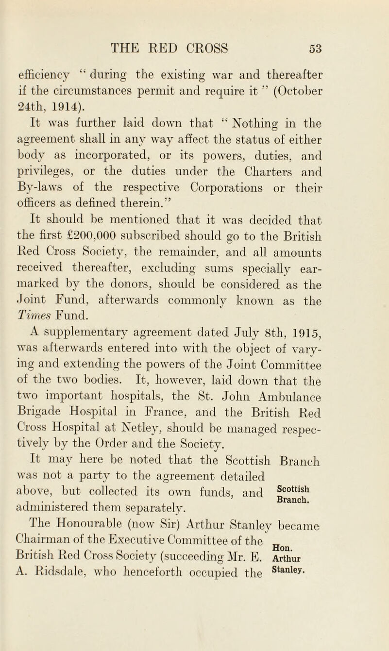 efficiency “ during the existing war and thereafter if the circumstances permit and require it ” (October 24th, 1914). It was further laid down that “ Nothing; in the agreement shall in any way affect the status of either body as incorporated, or its powers, duties, and privileges, or the duties under the Charters and By-laws of the respective Corporations or their officers as defined therein.” It should be mentioned that it was decided that the first £200,000 subscribed should go to the British Red Cross Society, the remainder, and all amounts received thereafter, excluding sums specially ear¬ marked by the donors, should be considered as the Joint Fund, afterwards commonly known as the Times Fund. A supplementary agreement dated July 8th, 1915, was afterwards entered into with the object of vary¬ ing and extending the powers of the Joint Committee of the two bodies. It, however, laid down that the two important hospitals, the St. John Ambulance Brigade Hospital in France, and the British Red Cross Hospital at Netley, should be managed resj^ec- tively by the Order and the Society. It may here be noted that the Scottish Branch was not a party to the agreement detailed above, but collected its own funds, and administered them separately. The Honourable (now Sir) Arthur Stanley became Chairman of the Executive Committee of the Hoq British Red Cross Society (succeeding Mr. E. Arthur A. Ridsdale, who henceforth occupied the stanley-