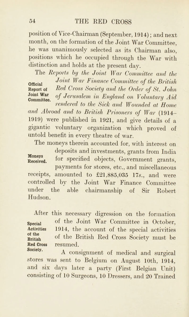 position of Vice-Chairman (September, 1914); and next month, on the formation of the Joint War Committee, he was unanimously selected as its Chairman also, positions which he occupied through the War with distinction and holds at the present day. Ihe Reports by the Joint War Committee and the Official J°int War Finance Committee of the British Report of Red Cross Society and the Order of St. John Committee Jerusalem in England on Voluntary Aid rendered to the Sick and Wounded at Home and Abroad and to British Prisoners of War (1914- 1919) were published in 1921, and give details of a gigantic voluntary organization which proved of untold benefit in every theatre of war. The moneys therein accounted for, with interest on deposits and investments, grants from India Received. specified objects, Government grants, payments for stores, etc., and miscellaneous receipts, amounted to £21,885,035 17s., and were controlled by the Joint War Finance Committee under the able chairmanship of Sir Robert Hudson. After this necessary digression on the formation of the Joint War Committee in October, 1914, the account of the special activities of the British Red Cross Society must be resumed. A consignment of medical and surgical stores was sent to Belgium on August 10th, 1914, and six days later a party (First Belgian Unit) consisting of 10 Surgeons, 10 Dressers, and 20 Trained Special Activities of the British Red Cross Society.