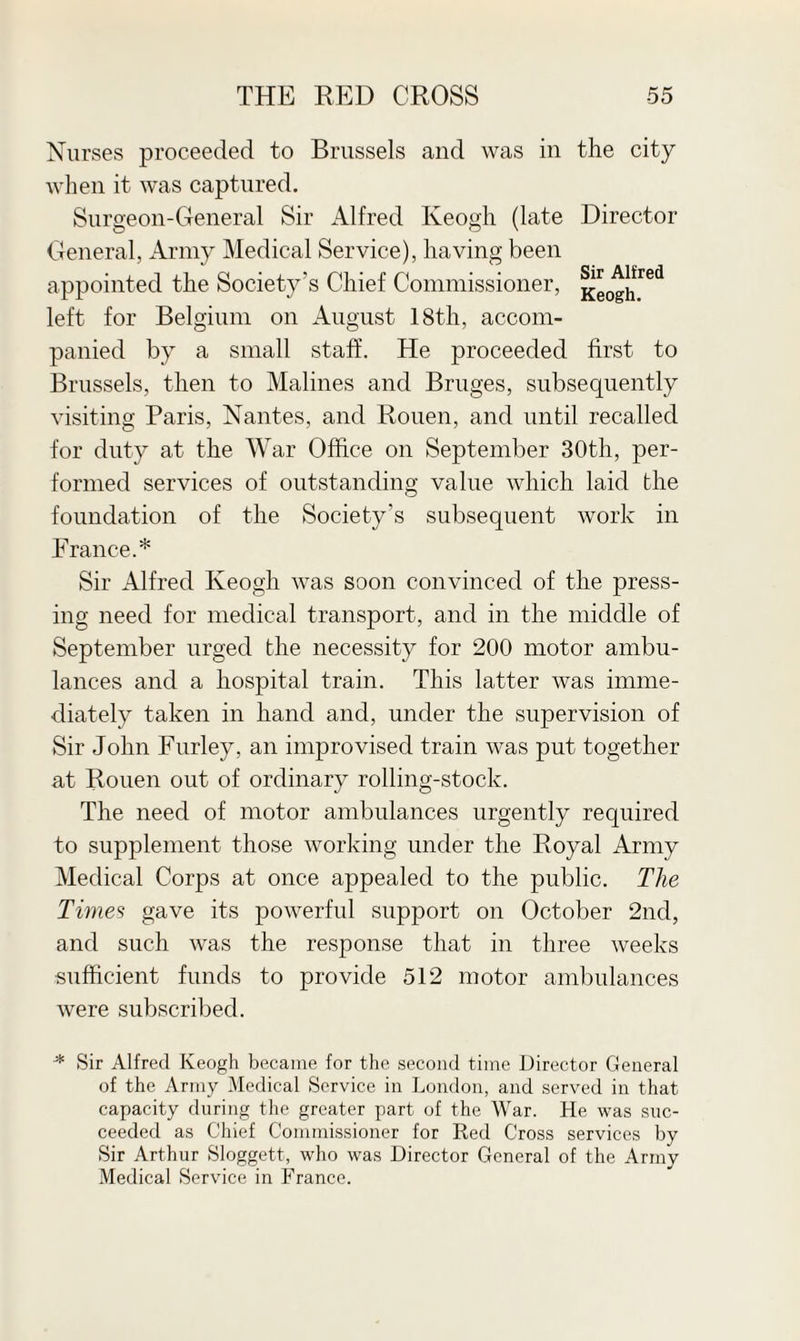 Nurses proceeded to Brussels and was in the city when it was captured. Surgeon-General Sir Alfred Keogh (late Director General, Army Medical Service), having been appointed the Society’s Chief Commissioner, Kg0gJ|red left for Belgium on August 18th, accom¬ panied by a small staff. He proceeded first to Brussels, then to Malines and Bruges, subsequently visiting Paris, Nantes, and Rouen, and until recalled for duty at the War Office on September 30th, per¬ formed services of outstanding value which laid the foundation of the Society’s subsequent work in Prance.* Sir Alfred Keogh was soon convinced of the press¬ ing need for medical transport, and in the middle of September urged the necessity for 200 motor ambu¬ lances and a hospital train. This latter was imme¬ diately taken in hand and, under the supervision of Sir John Furley, an improvised train was put together at Rouen out of ordinary rolling-stock. The need of motor ambulances urgently required to supplement those working under the Royal Army Medical Corps at once appealed to the public. The Times gave its powerful support on October 2nd, and such was the response that in three weeks sufficient funds to provide 512 motor ambulances were subscribed. -* Sir Alfred Keogh became for the second time Director General of the Army Medical Service in London, and served in that capacity during the greater part of the War. He was suc¬ ceeded as Chief Commissioner for Red Cross services by Sir Arthur Sloggett, who was Director General of the Army Medical Service in France.