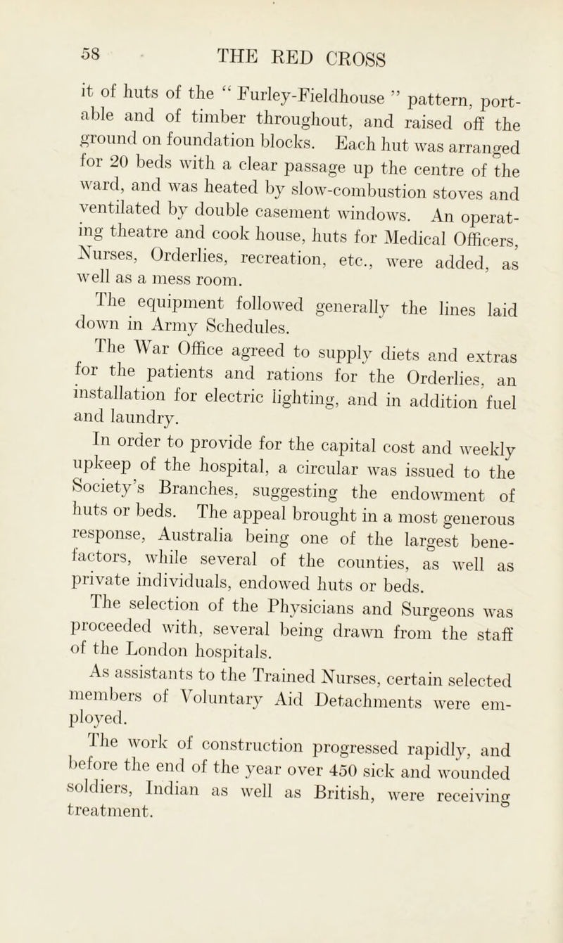 it of lmts of the “ Furley-Fieldhouse ” pattern, port¬ able and of timber throughout, and raised off the ground on foundation blocks. Each hut was arranged for 20 beds with a clear passage up the centre of the ward, and was heated by slow-combustion stoves and ventilated by double casement windows. An operat¬ ing theatre and cook house, huts for Medical Officers, Nurses, Orderlies, recreation, etc., were added, as well as a mess room. The equipment followed generally the lines laid down in Army Schedules. The War Office agreed to supply diets and extras for the patients and rations for the Orderlies, an installation for electric lighting, and in addition fuel and laundry. In order to provide for the capital cost and weekly upkeep of the hospital, a circular was issued to the Society’s Branches, suggesting the endowment of huts or beds. The appeal brought in a most generous response, Australia being one of the largest bene¬ factors, while several of the counties, as well as private individuals, endowed huts or beds. The selection of the Physicians and Surgeons was proceeded with, several being drawn from the staff of the London hospitals. As assistants to the Trained Nurses, certain selected members of Voluntary Aid Detachments were em¬ ployed. Ihe work of construction progressed rapidly, and before the end of the year over 450 sick and wounded soldiers, Indian as well as British, were receiving treatment.