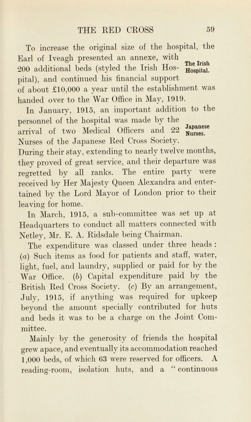 To increase the original size of the hospital, the Earl of Iveagh presented an annexe, with 200 additional beds (styled the Irish Hos- Hospitai. pital), and continued his financial support of about £10,000 a year until the establishment was handed over to the War Office in May, 1919. In January, 1915, an important addition to the personnel of the hospital was made by the arrival of two Medical Officers and 22 Curses!6 Nurses of the Japanese Red Cross Society. During their stay, extending to nearly twelve months, they proved of great service, and their departure was regretted by all ranks. The entire party were received by Her Majesty Queen Alexandra and enter- tamed by the Lord Mayor of London prior to their leaving for home. In March, 1915, a sub-committee was set up at Headquarters to conduct all matters connected with Netley, Mr. E. A. Ridsdale being Chairman. The expenditure was classed under three heads : (a) Such items as food for patients and staff, water, light, fuel, and laundry, supplied or paid for by the War Office. (b) Capital expenditure paid by the British Red Cross Society, (c) By an arrangement, July, 1915, if anything was required for upkeep beyond the amount specially contributed for huts and beds it was to be a charge on the Joint Com¬ mittee. Mainly by the generosity of friends the hospital grew apace, and eventually its accommodation reached 1,000 beds, of which 63 were reserved for officers. A reading-room, isolation huts, and a “ continuous