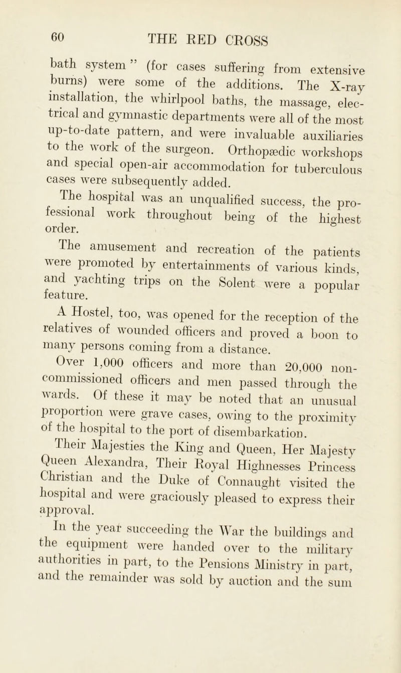 bath system (for cases suffering from extensive burns) were some of the additions. The X-ray installation, the whirlpool baths, the massage, elec¬ trical and gymnastic departments were all of the most up-to-date pattern, and were invaluable auxiliaries to the work of the surgeon. Orthopaedic workshops and special open-air accommodation for tuberculous cases were subsequently added. The hospital was an unqualified success, the pro¬ fessional work throughout being of the highest order. The amusement and recreation of the patients were promoted by entertainments of various kinds, and yachting trips on the Solent were a popular feature. A Hostel, too, was opened for the reception of the relatives of wounded officers and proved a boon to many persons coming from a distance. Over 1,000 officers and more than 20,000 non¬ commissioned officers and men passed through the wards. Of these it may be noted that an unusual proportion were grave cases, owing to the proximity of the hospital to the port of disembarkation. Their Majesties the King and Queen, Her Majesty Queen Alexandra, Their Royal Highnesses Princess Christian and the Duke of Connaught visited the hospital and were graciously pleased to express their approval. in the year succeeding the War the buildings and the equipment were handed over to the military authorities in part, to the Pensions Ministry in part, and the remainder was sold by auction and the sum