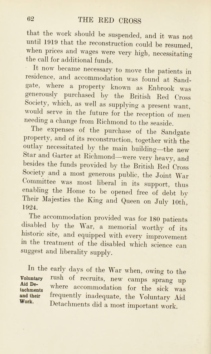 that the work should be suspended, and it was not until 1919 that the reconstruction could be resumed, when prices and wages were very high, necessitating the call for additional funds. It now became necessary to move the patients in residence, and accommodation was found at Sand- gate, where a property known as Enbrook was generously purchased by the British Red Cross Societ}, which, as well, as supplying a present want, would serve in the future for the reception of men needing a change from Richmond to the seaside. The expenses of the purchase of the Sandgate property, and of its reconstruction, together with the outlay necessitated by the main building—the new Star and Garter at Richmond—were very heavy, and besides the funds provided by the British Red Cross Society and a most generous public, the Joint War Committee was most liberal in its support, thus enabling the Home to be opened free of debt by Their Majesties the King and Queen on July 10th 1924. The accommodation provided was for 180 patients disabled by the War, a memorial worthy of its historic site, and equipped with every improvement in the treatment of the disabled which science can suggest and liberality supply. In the early days of the War when, owing to the Voluntary rush of recruits, new camps sprang ud Aid De- i , ^ ^ ± tachments wiiere accommodation for the sick was and their frequently inadequate, the Voluntary Aid Detachments did a most important work.