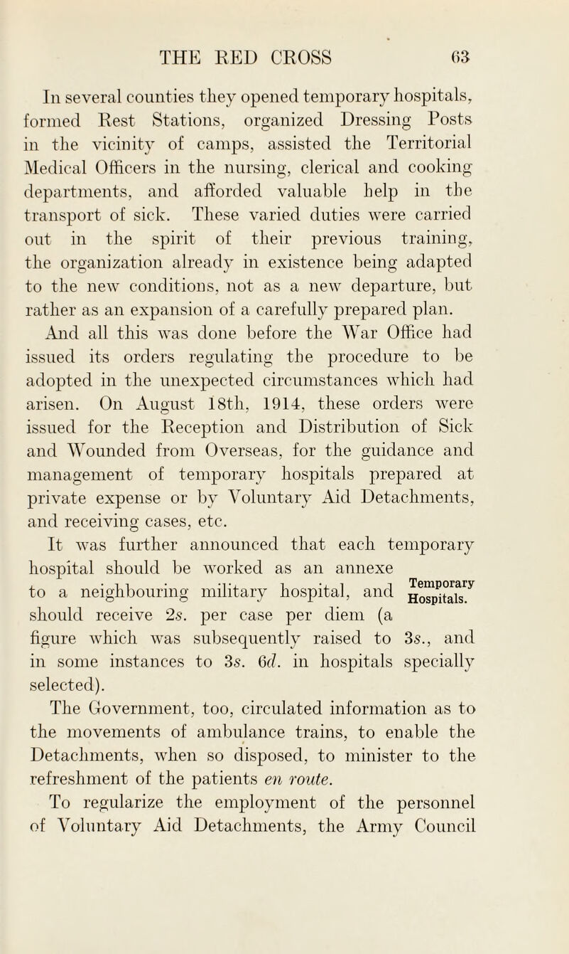 In several counties they opened temporary hospitals, formed Rest Stations, organized Dressing Posts in the vicinity of camps, assisted the Territorial Medical Officers in the nursing, clerical and cooking departments, and afforded valuable help in the transport of sick. These varied duties were carried out in the spirit of their previous training, the organization already in existence being adapted to the new conditions, not as a new departure, but rather as an expansion of a carefully prepared plan. And all this was done before the War Office had issued its orders regulating the procedure to be adopted in the unexpected circumstances which had arisen. On August 18th, 1914, these orders were issued for the Reception and Distribution of Sick and Wounded from Overseas, for the guidance and management of temporary hospitals prepared at private expense or by Voluntary Aid Detachments, and receiving cases, etc. It was further announced that each temporary hospital should be worked as an annexe to a neighbouring military hospital, and Hospitah^ should receive 2s. per case per diem (a figure which was subsequently raised to 3s., and in some instances to 3s. 6d. in hospitals specially selected). The Government, too, circulated information as to the movements of ambulance trains, to enable the Detachments, when so disposed, to minister to the refreshment of the patients en route. To regularize the employment of the personnel of Voluntary Aid Detachments, the Army Council