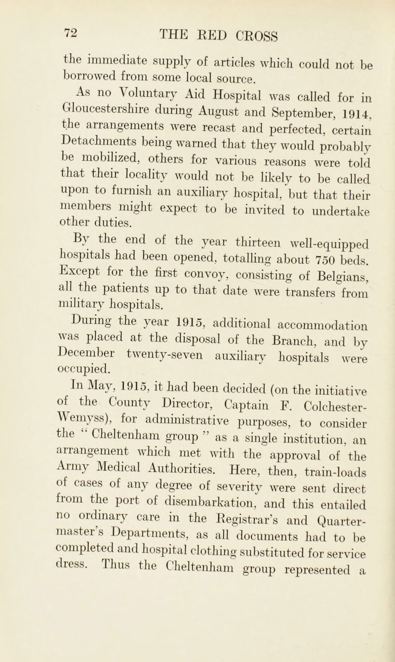 the immediate supply of articles which could not be borrowed from some local source. i As 110 Voluntary Aid Hospital was called for in Gloucestershire during August and September, 19U. the arrangements were recast and perfected, certain Detachments being warned that they would probably be mobilized, others for various reasons were told that their locality would not be likely to be called upon to furnish an auxiliary hospital, but that their members might expect to be invited to undertake other duties. By the end of the year thirteen well-equipped hospitals had been opened, totalling about 750 beds. Except for the first convoy, consisting of Belgians, all the patients up to that date were transfers from military hospitals. During the year 1915, additional accommodation was placed at the disposal of the Branch, and by December twenty-seven auxiliary hospitals were occupied. In May, 1915, it had been decided (on the initiative of the County Director, Captain F. Colchester- Wemyss), for administrative purposes, to consider the '• Cheltenham group ” as a single institution, an arrangement which met with the approval of the Ann\ Medical Authorities. Here, then, train-loads of cases of any degree of severity were sent direct from the port of disembarkation, and this entailed no ordinary care in the Registrar’s and Quarter¬ master s Departments, as all documents had to be completed and hospital clothing substituted for service diess. Thus the Cheltenham group represented a