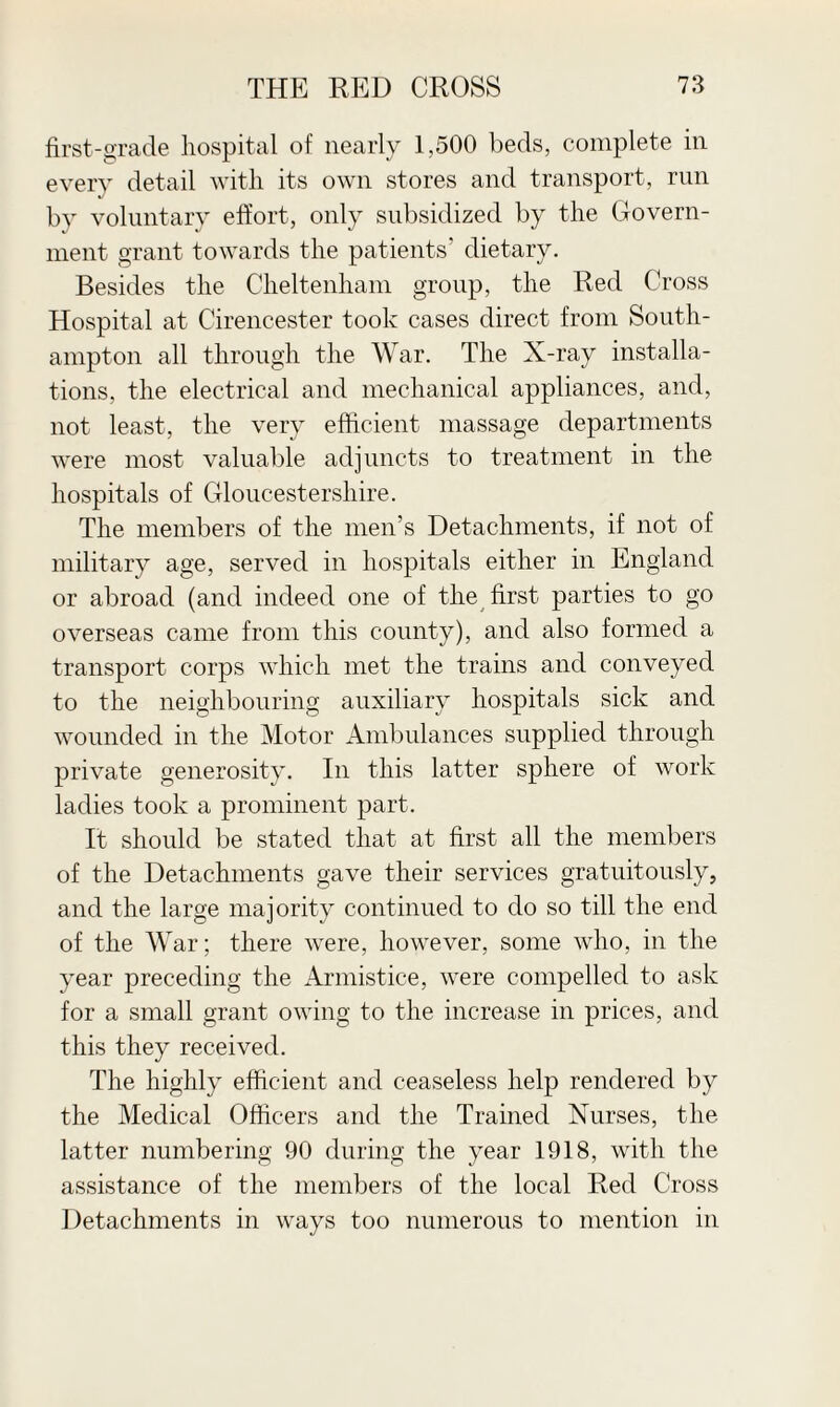 first-grade hospital of nearly 1,500 beds, complete in every detail with its own stores and transport, run by voluntary effort, only subsidized by the Govern¬ ment grant towards the patients' dietary. Besides the Cheltenham group, the Red Cross Hospital at Cirencester took cases direct from South¬ ampton all through the War. The X-ray installa¬ tions, the electrical and mechanical appliances, and, not least, the very efficient, massage departments were most valuable adjuncts to treatment in the hospitals of Gloucestershire. The members of the men’s Detachments, if not of military age, served in hospitals either in England or abroad (and indeed one of the first parties to go overseas came from this county), and also formed a transport corps which met the trains and conveyed to the neighbouring auxiliary hospitals sick and wounded in the Motor Ambulances supplied through private generosity. In this latter sphere of work ladies took a prominent part. It should be stated that at first all the members of the Detachments gave their services gratuitously, and the large majority continued to do so till the end of the War; there were, however, some who, in the year preceding the Armistice, were compelled to ask for a small grant owing to the increase in prices, and this they received. The highly efficient and ceaseless help rendered by the Medical Officers and the Trained Nurses, the latter numbering 90 during the year 1918, with the assistance of the members of the local Red Cross Detachments in ways too numerous to mention in