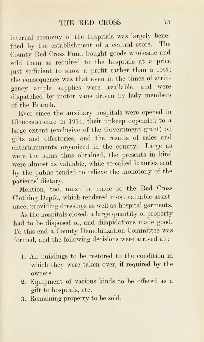 internal economy of tlie hospitals was largely bene¬ fited by the establishment of a central store. The County Red Cross Fund bought goods wholesale and sold them as required to the hospitals at a price just sufficient to show a profit rather than a loss; the consequence was that even in the times of strin¬ gency ample supplies were available, and were dispatched by motor vans driven by lady members of the Branch. Ever since the auxiliary hospitals were opened in Gloucestershire in 1914, their upkeep depended to a large extent (exclusive of the Government grant) on gifts and offertories, and the results of sales and entertainments organized in the county. Large as were the sums thus obtained, the presents in kind were almost as valuable, while so-called luxuries sent by the public tended to relieve the monotony of the patients’ dietary. Mention, too, must be made of the Red Cross Clothing Depot, which rendered most valuable assist¬ ance, providing dressings as well as hospital garments. As the hospitals closed, a large quantity of property had to be disposed of, and dilapidations made good. To this end a County Demobilization Committee was formed, and the following decisions were arrived at : 1. All buildings to be restored to the condition in which they were taken over, if required by the owners. 2. Equipment of various kinds to be offered as a gift to hospitals, etc. 3. Remaining property to be sold.