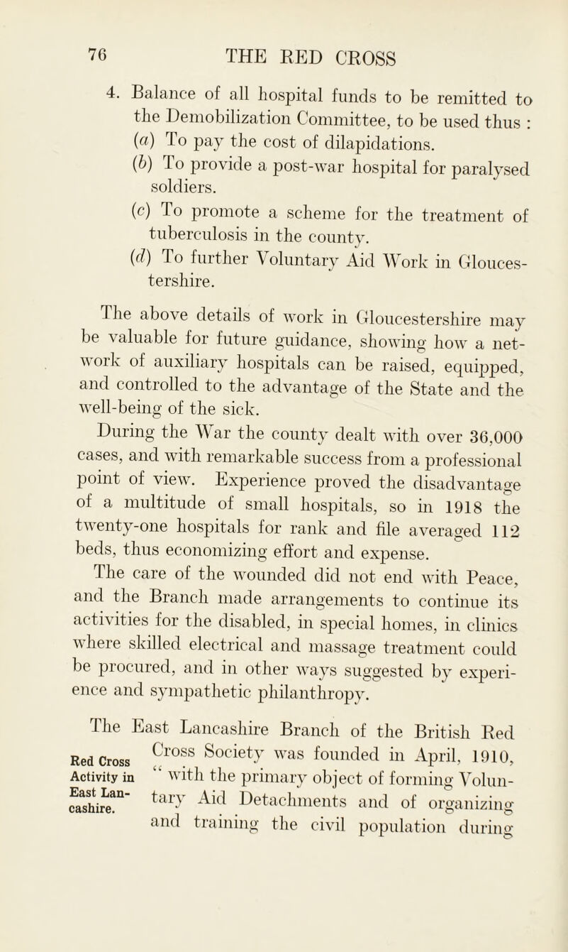 4. Balance of all hospital funds to be remitted to the Demobilization Committee, to be used thus : (a) To pay the cost of dilapidations. (b) rl o provide a post-war hospital for paralysed soldiers. (c) To promote a scheme for the treatment of tuberculosis in the county. iJ (d) To further Voluntary Aid Work in Glouces¬ tershire. The above details of work in Gloucestershire may be \ aluable for future guidance, showing how a net- w ork of auxiliary hospitals can be raised, equipped, and controlled to the advantage of the State and the well-being of the sick. During the War the county dealt with over 36,000 cases, and with remarkable success from a professional point of view. Experience proved the disadvantage of a multitude of small hospitals, so in 1918 the twenty-one hospitals for rank and file averaged 112 beds, thus economizing effort and expense. The care of the wounded did not end with Peace, and the Branch made arrangements to continue its activities for the disabled, in special homes, in clinics where skilled electrical and massage treatment could be pi ocured, and in other ways suggested by experi¬ ence and sympathetic philanthropy. The East Lancashire Branch of the British Red Red Cross (ross ^0C*etT was founded in April, 1910, Activity in “ with the primary object of forming Volun- faThire!11 tar-v Detachments and of organizing and training the civil population during