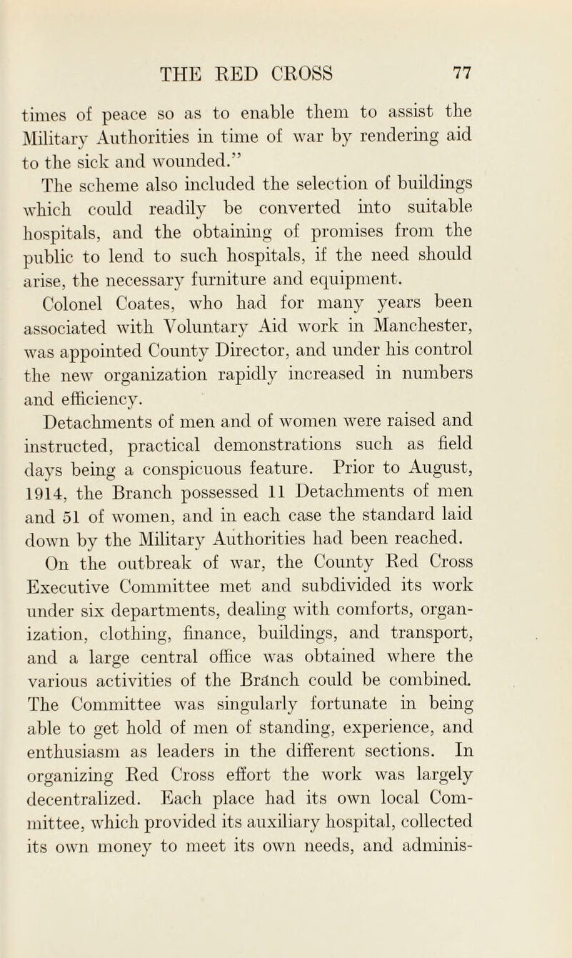 times of peace so as to enable them to assist the Military Authorities in time of war by rendering aid to the sick and wounded.” The scheme also included the selection of buildings which could readily be converted into suitable hospitals, and the obtaining of promises from the public to lend to such hospitals, if the need should arise, the necessary furniture and equipment. Colonel Coates, who had for many years been associated with Voluntary Aid work in Manchester, was appointed County Director, and under his control the new organization rapidly increased in numbers and efficiency. Detachments of men and of women were raised and instructed, practical demonstrations such as field days being a conspicuous feature. Prior to August, 1914, the Branch possessed 11 Detachments of men and 51 of women, and in each case the standard laid down by the Military Authorities had been reached. On the outbreak of war, the County Red Cross Executive Committee met and subdivided its work under six departments, dealing with comforts, organ¬ ization, clothing, finance, buildings, and transport, and a large central office was obtained where the various activities of the Branch could be combined. The Committee was singularly fortunate in being- able to get hold of men of standing, experience, and enthusiasm as leaders in the different sections. In organizing Red Cross effort the work was largely decentralized. Each place had its own local Com¬ mittee, which provided its auxiliary hospital, collected its own money to meet its own needs, and adminis-