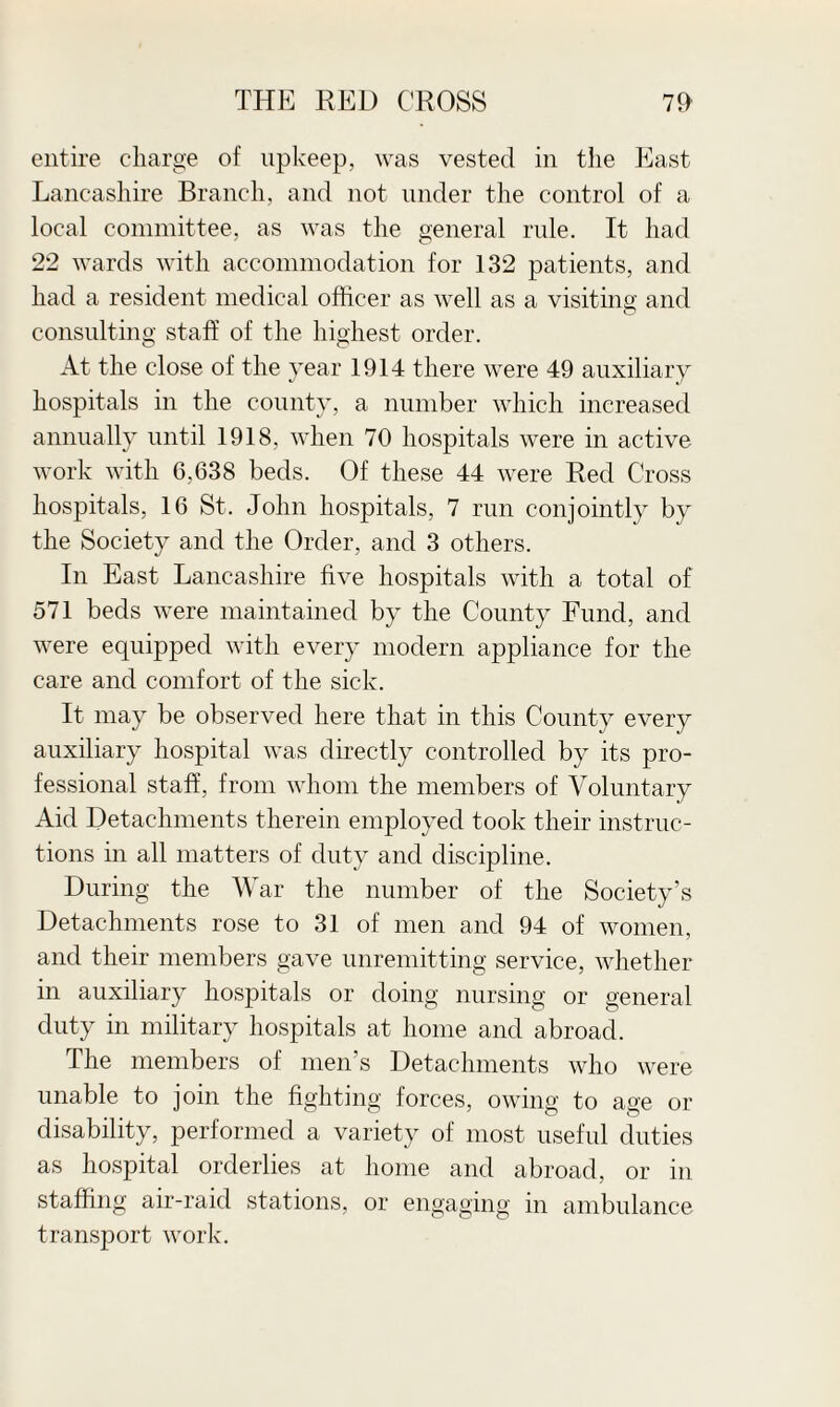 entire charge of upkeep, was vested in the East Lancashire Branch, and not under the control of a local committee, as was the general rule. It had 22 wards with accommodation for 132 patients, and had a resident medical officer as well as a visiting and consulting staff of the highest order. At the close of the year 1914 there were 49 auxiliary hospitals in the county, a number which increased annually until 1918, when 70 hospitals were in active work with 6,638 beds. Of these 44 were Red Cross hospitals, 16 St. John hospitals, 7 run conjointly by the Society and the Order, and 3 others. In East Lancashire five hospitals with a total of 571 beds were maintained by the County Fund, and were equipped with every modern appliance for the care and comfort of the sick. It may be observed here that in this County every auxiliary hospital was directly controlled by its pro¬ fessional staff, from whom the members of Voluntary Aid Detachments therein employed took their instruc¬ tions in all matters of duty and discipline. During the War the number of the Society’s Detachments rose to 31 of men and 94 of women, and their members gave unremitting service, whether in auxiliary hospitals or doing nursing or general duty in military hospitals at home and abroad. The members of men’s Detachments who were unable to join the fighting forces, owing to age or disability, performed a variety of most useful duties as hospital orderlies at home and abroad, or in staffing air-raid stations, or engaging in ambulance transport work.