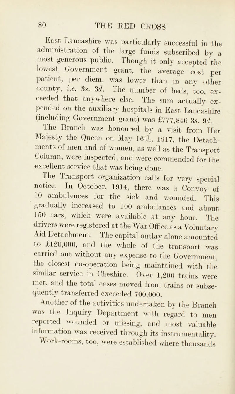 East Lancashire was particularly successful in the administration of the large funds subscribed by a most generous public. Though it only accepted the lowest Government grant, the average cost per patient, pei diem, was lower than in any other county, i.e. 3s. 3d. The number of beds, too, ex¬ ceeded that anywhere else. The sum actually ex¬ pended on the auxiliary hospitals in East Lancashire (including Government grant) was £777,846 35. 9d. The Branch was honoured by a visit from Her Majesty the Queen on May 16th, 1917, the Detach¬ ments of men and of women, as well as the Transport Column, were inspected, and were commended for the excellent service that was being done. The Transport organization calls for very special notice. In October, 1914, there was a Convoy of 10 ambulances for the sick and wounded. This gradually increased to 100 ambulances and about 150 cars, which were available at any hour. The drivers were registered at the War Office as a Voluntary Aid Detachment. The capital outlay alone amounted to £120,000, and the whole of the transport was carried out without any expense to the Government, the closest co-operation being maintained with the similar service in Cheshire. Over 1,200 trains were met, and the total cases moved from trains or subse¬ quently transferred exceeded 700,000. Another of the activities undertaken by the Branch was the Inquiry Department with regard to men reported wounded or missing, and most valuable information was received through its instrumentality. Work-rooms, too, were established where thousands