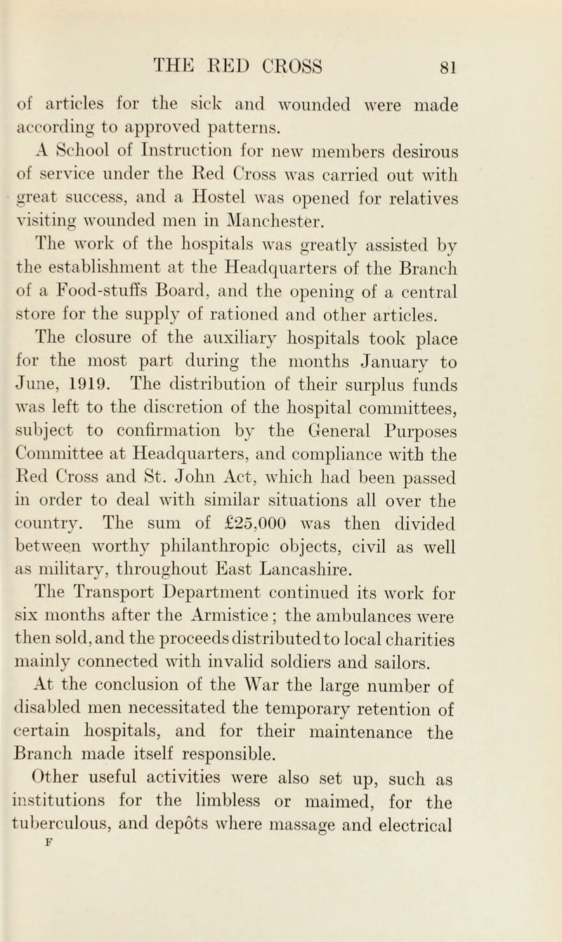 of articles for the sick and wounded were made according to approved patterns. A School of Instruction for new members desirous of service under the Red Cross was carried out with great success, and a Hostel was opened for relatives visiting wounded men in Manchester. The work of the hospitals was greatly assisted by the establishment at the Headquarters of the Branch of a Food-stuffs Board, and the opening of a central store for the supply of rationed and other articles. The closure of the auxiliary hospitals took place for the most part during the months January to June, 1919. The distribution of their surplus funds was left to the discretion of the hospital committees, subject to confirmation by the General Purposes Committee at Headquarters, and compliance with the Red Cross and St. John Act, which had been passed in order to deal with similar situations all over the country. The sum of £25,000 was then divided between worthy philanthropic objects, civil as well as military, throughout East Lancashire. The Transport Department continued its work for six months after the Armistice; the ambulances were then sold, and the proceeds distributed to local charities mainly connected with invalid soldiers and sailors. At the conclusion of the War the large number of disabled men necessitated the temporary retention of certain hospitals, and for their maintenance the Branch made itself responsible. Other useful activities were also set up, such as institutions for the limbless or maimed, for the tuberculous, and depots where massage and electrical