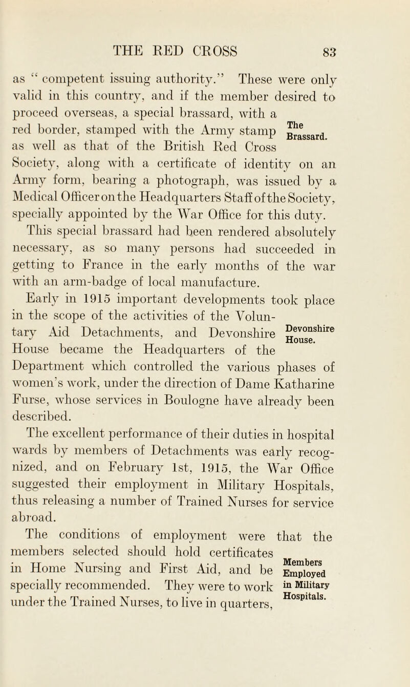 as “ competent issuing authority.” These were only valid in this country, and if the member desired to proceed overseas, a special brassard, with a red border, stamped with the Army stamp g^ssard as well as that of the British Red Cross Society, along with a certificate of identity on an Army form, bearing a photograph, was issued by a Medical Officer on the Headquarters Staff of the Society, specially appointed by the War Office for this duty. This special brassard had been rendered absolutely necessary, as so many persons had succeeded in getting to France in the early months of the war with an arm-badge of local manufacture. Early in 1915 important developments took place in the scope of the activities of the Volun¬ tary Aid Detachments, and Devonshire Devonshire J House. house became the Headquarters of the Department which controlled the various phases of women’s work, under the direction of Dame Katharine Furse, whose services in Boulogne have already been described. The excellent performance of their duties in hospital wards by members of Detachments was early recog¬ nized, and on February 1st, 1915, the War Office suggested their employment in Military Hospitals, thus releasing a number of Trained Nurses for service abroad. The conditions of employment were that the members selected should hold certificates in Home Nursing and First Aid, and be specially recommended. They were to work under the Trained Nurses, to live in quarters, Members Employed in Military Hospitals.