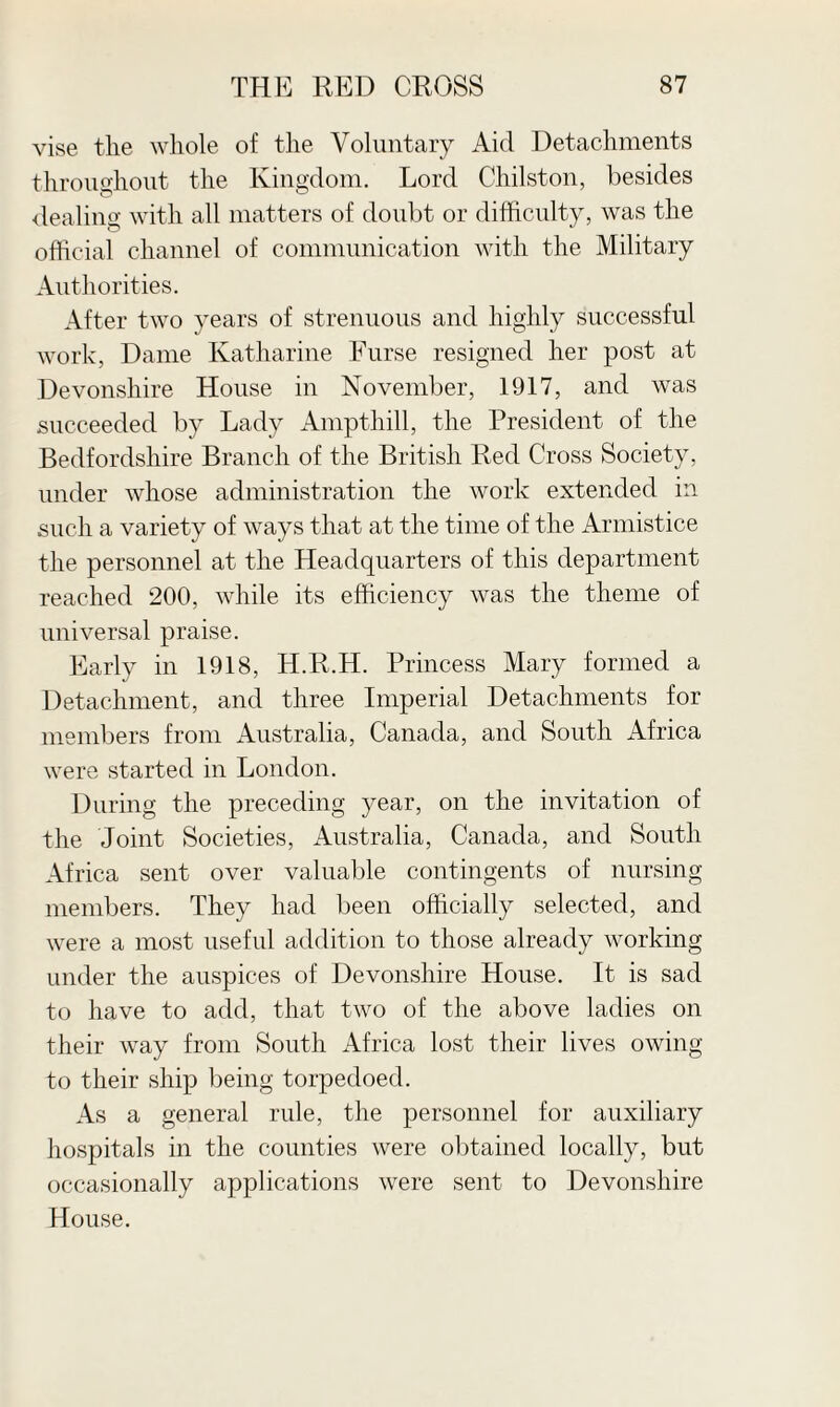 vise tlie whole of the Voluntary Aid Detachments throughout the Kingdom. Lord Chilston, besides dealing with all matters of doubt or difficulty, was the official channel of communication with the Military Authorities. After two years of strenuous and highly successful work, Dame Katharine Furse resigned her post at Devonshire House in November, 1917, and was succeeded by Lady Ampthill, the President of the Bedfordshire Branch of the British Red Cross Society, under whose administration the work extended in such a variety of ways that at the time of the Armistice the personnel at the Headquarters of this department reached 200, while its efficiency was the theme of universal praise. Early in 1918, H.R.H. Princess Mary formed a Detachment, and three Imperial Detachments for members from Australia, Canada, and South Africa were started in London. During the preceding year, on the invitation of the Joint Societies, Australia, Canada, and South Africa sent over valuable contingents of nursing members. They had been officially selected, and were a most useful addition to those already working under the auspices of Devonshire House. It is sad to have to add, that two of the above ladies on their way from South Africa lost their lives owing to their ship being torpedoed. As a general rule, the personnel for auxiliary hospitals in the counties were obtained locally, but occasionally applications were sent to Devonshire House.