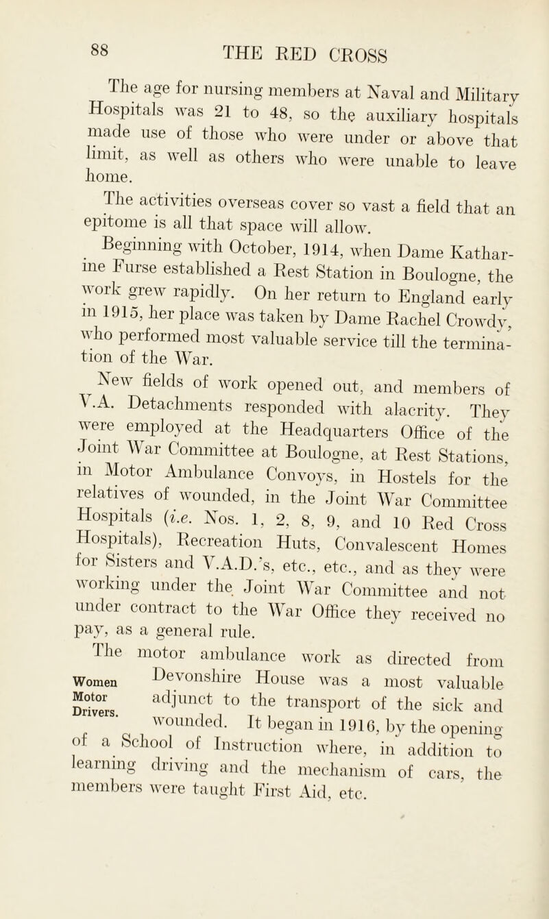 The age for nursing members at Naval and Military Hospitals was 21 to 48, so the auxiliary hospitals made use of those who were under or above that limit, as well as others who were unable to leave home. The activities overseas cover so vast a field that an epitome is all that space will allow. . BeSinning with October, 1914, when Dame Kathar¬ ine h urse established a Rest Station in Boulogne, the work grew rapidly. On her return to England early in 1915, her place was taken by Dame Rachel Crowdy, who performed most valuable service till the termina¬ tion of the War. .New fielcls of work opened out, and members of A .A. Detachments responded with alacrity. They were employed at the Headquarters Office of the Joint War Committee at Boulogne, at Rest Stations, m Motor Ambulance Convoys, in Hostels for the relatives of wounded, in the Joint War Committee Hospitals (i.e. Nos. 1, 2, 8, 9, and 10 Red Cross Hospitals), Recreation Huts, Convalescent Homes for Sisters and V.A.D.’s, etc., etc., and as they were working under the Joint War Committee and not under contract to the War Office they received no pay, as a general rule. The motor ambulance work as directed from Women Devonshire House was a most valuable Drivers. adjlmct to tlle transport of the sick and wounded. It began in 1916, by the opening of a School of Instruction where, in addition to learning driving and the mechanism of cars, the members were taught First Aid, etc.