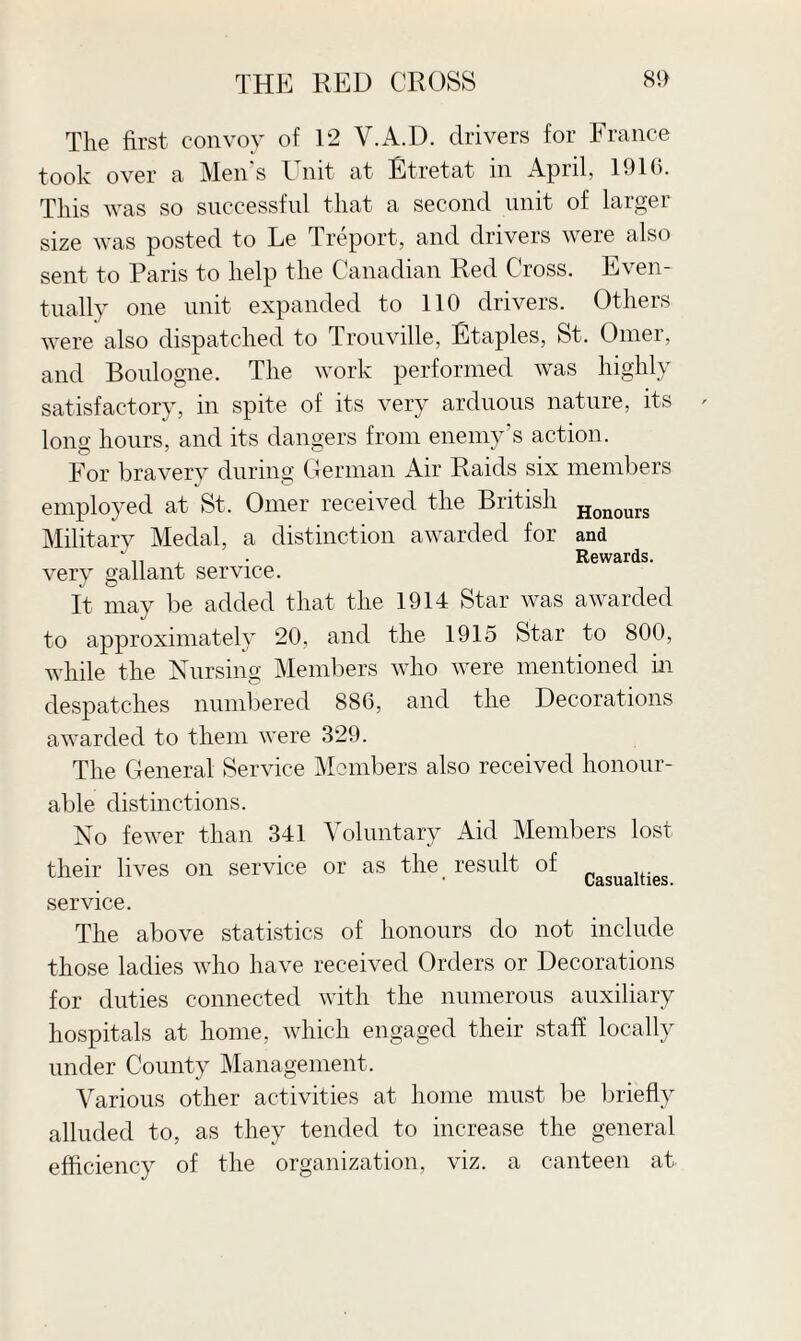 The first convoy of 12 V.A.D. drivers for France took over a Men s 1 nit at Etretat in April, 1916. This was so successful that a second unit of larger size was posted to Le Treport, and drivers were also sent to Paris to help the Canadian Red Cross. Even¬ tually one unit expanded to 110 drivers. Others were also dispatched to Trouville, Staples, St. Omer, and Boulogne. The work performed was highly satisfactory, in spite of its very arduous nature, its long hours, and its dangers from enemy's action. For bravery during German Air Raids six members employed at St, Omer received the British Honours Military Medal, a distinction awarded for and ‘ , • Rewards, very gallant service. It may be added that the 1914 Star was awarded to approximately 20, and the 1915 Star to 800, while the Nursing Members who were mentioned in despatches numbered 886, and the Decorations awarded to them were 329. The General Service Members also received honour¬ able distinctions. No fewer than 341 Voluntary Aid Members lost their lives on service or as the result of Casualties service. The above statistics of honours do not include those ladies who have received Orders or Decorations for duties connected with the numerous auxiliary hospitals at home, which engaged their staff locally under County Management, Various other activities at home must be briefly alluded to, as they tended to increase the general efficiency of the organization, viz. a canteen at