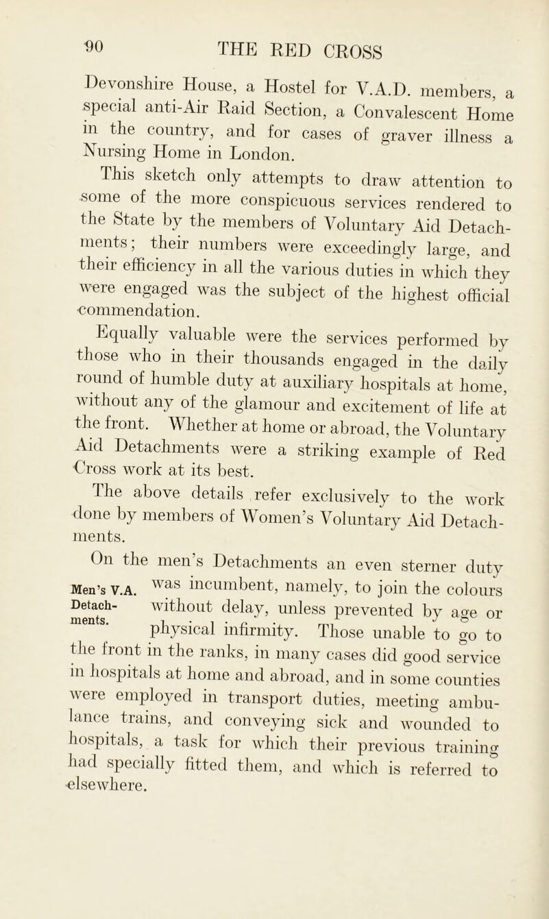 Devonshire House, a Hostel for V.A.D. members, a special anti-Air Raid Section, a Convalescent Home in the country, and for cases of graver illness a Nursing Home in London. This sketch only attempts to draw attention to some of the more conspicuous services rendered to the State by the members of Voluntary Aid Detach¬ ments; their numbers were exceedingly large, and their efficiency in all the various duties in which they were engaged was the subject of the highest official -commendation. Equally valuable were the services performed by those who in their thousands engaged in the daily round of humble duty at auxiliary hospitals at home, without any of the glamour and excitement of life at the front. Whether at home or abroad, the Voluntary Aid Detachments were a striking example of Red Cross work at its best. The above details refer exclusively to the work done by members of Women’s Voluntary Aid Detach¬ ments. On the men’s Detachments an even sterner duty Men’s v.a. was incumbent, namely, to join the colours Detach- without delay, unless prevented by age or physical infirmity. Those unable to go to the front in the ranks, in many cases did good service in hospitals at home and abroad, and in some counties were employed in transport duties, meeting ambu¬ lance trains, and conveying sick and wounded to hospitals, a task for which their previous training had specially fitted them, and which is referred to ■elsewhere.