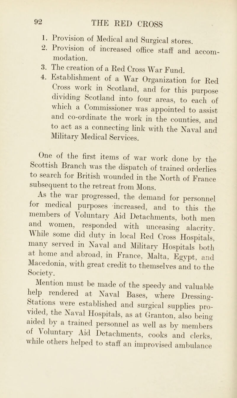 1. Provision of Medical and Surgical stores. 2. Provision of increased office staff and accom¬ modation. 3. The creation of a Red Cross War Fund. 4. Establishment of a War Organization for Red Cross work in Scotland, and for this purpose dividing Scotland into four areas, to each of which a Commissioner was appointed to assist and co-ordinate the work in the counties, and to act as a connecting link with the Naval and Military Medical Services. t One of the first items of war work done by the Scottish Branch was the dispatch of trained orderlies to search for British wounded in the North of France subsequent to the retreat from Mons. As the war progressed, the demand for personnel for medical purposes increased, and to this the members of Voluntary Aid Detachments, both men and women, responded with unceasing alacrity. While some did duty in local Red Cross Hospitals, many served in Naval and Military Hospitals both at home and abroad, in France, Malta, Egypt, and Macedonia, with great credit to themselves and to the Society. Mention must be made of the speedy and valuable help rendered at Naval Bases, where Dressing- Stations were established and surgical supplies pro¬ vided, the Naval Hospitals, as at Granton, also being- aided by a trained personnel as well as by members of Voluntary Aid Detachments, cooks and clerks, while others helped to staff an improvised ambulance