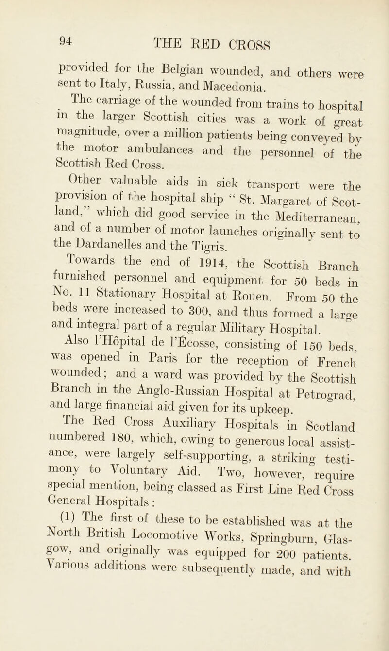 provided for the Belgian wounded, and others were sent to Italy, Russia, and Macedonia. The carriage of the wounded from trains to hospital in the larger Scottish cities was a work of great magnitude, over a million patients being conveyed by the motor ambulances and the personnel of the Scottish Red Cross. Other valuable aids in sick transport were the provision of the hospital ship “ St. Margaret of Scot¬ land,’' which did good service in the Mediterranean, and of a number of motor launches originally sent to the Dardanelles and the Tigris. Towards the end of 1914, the Scottish Branch furnished personnel and equipment for 50 beds in No. 11 Stationary Hospital at Rouen. From 50 the beds were increased to 300, and thus formed a large and integral part of a regular Military Hospital. Also l’Hopital de l'Ecosse, consisting of 150 beds, was opened in Paris for the reception of French wounded; and a ward was provided by the Scottish Branch m the Anglo-Russian Hospital at Petrograd, and large financial aid given for its upkeep. The Red Cross Auxiliary Hospitals in Scotland numbered 180, which, owing to generous local assist¬ ance, were largely self-supporting, a striking testi¬ mony to ^ oluntary Aid. Two, however, require special mention, being classed as First Line Red Cross General Hospitals: (1) The first of these to be established was at the North British Locomotive Works, Springburn, Glas¬ gow, and originally was equipped for 200 patients. Various additions were subsequently made, and with