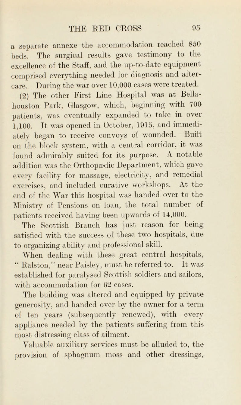 a separate annexe the accommodation reached 850 beds. The surgical results gave testimony to the excellence of the Staff, and the up-to-date equipment comprised everything needed for diagnosis and after¬ care. During the war over 10,000 cases were treated. (2) The other First Line Hospital was at Bella- houston Park. Glasgow, which, beginning with 700 patients, was eventually expanded to take in over 1.100. It was opened in October, 1915, and immedi¬ ately began to receive convoys of wounded. Built on the block system, with a central corridor, it was found admirably suited for its purpose. A notable addition was the Orthopaedic Department, which gave every facility for massage, electricity, and remedial exercises, and included curative workshops. At the end of the War this hospital was handed over to the Ministry of Pensions on loan, the total number of patients received having been upwards of 14,000. The Scottish Branch has just reason for being satisfied with the success of these two hospitals, due to organizing ability and professional skill. When dealing with these great central hospitals, “ Ralston,” near Paisley, must be referred to. It was established for paralysed Scottish soldiers and sailors, with accommodation for 62 cases. The building was altered and equipped by private generosity, and handed over by the owner for a term of ten years (subsequently renewed), with every appliance needed by the patients suffering from this most distressing class of ailment. Valuable auxiliary services must be alluded to, the provision of sphagnum moss and other dressings,