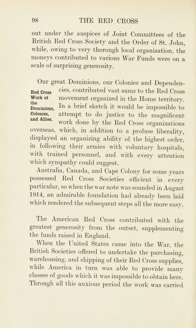 out under the auspices of Joint Committees of the British Red Cross Society and the Order of St. John, while, owing to very thorough local organization, the moneys contributed to various War Funds were on a scale of surprising generosity. Our great Dominions, our Colonies and Dependen- Red Cross cies> contributed vast sums to the Red Cross Work of movement organized in the Home territory. Dominions, a brief sketch it would be impossible to Colonies, attempt to do justice to the magnificent work done by the Red Cross organizations overseas, which, in addition to a profuse liberality, displayed an organizing ability of the highest order, in following their armies with voluntary hospitals, with trained personnel, and with every attention which sympathy could suggest. Australia, Canada, and Cape Colony for some years possessed Red Cross Societies efficient in every particular, so when the war note was sounded in Aucrust 1914, an admirable foundation had already been laid which rendered the subsequent steps all the more easy. The American Red Cross contributed with the greatest generosity from the outset, supplementing the funds raised in England. When the United States came into the War, the British Societies offered to undertake the purchasing, warehousing, and shipping of their Red Cross supplies, while America in turn was able to provide many classes of goods which it was impossible to obtain here. Through all this anxious period the work was carried.