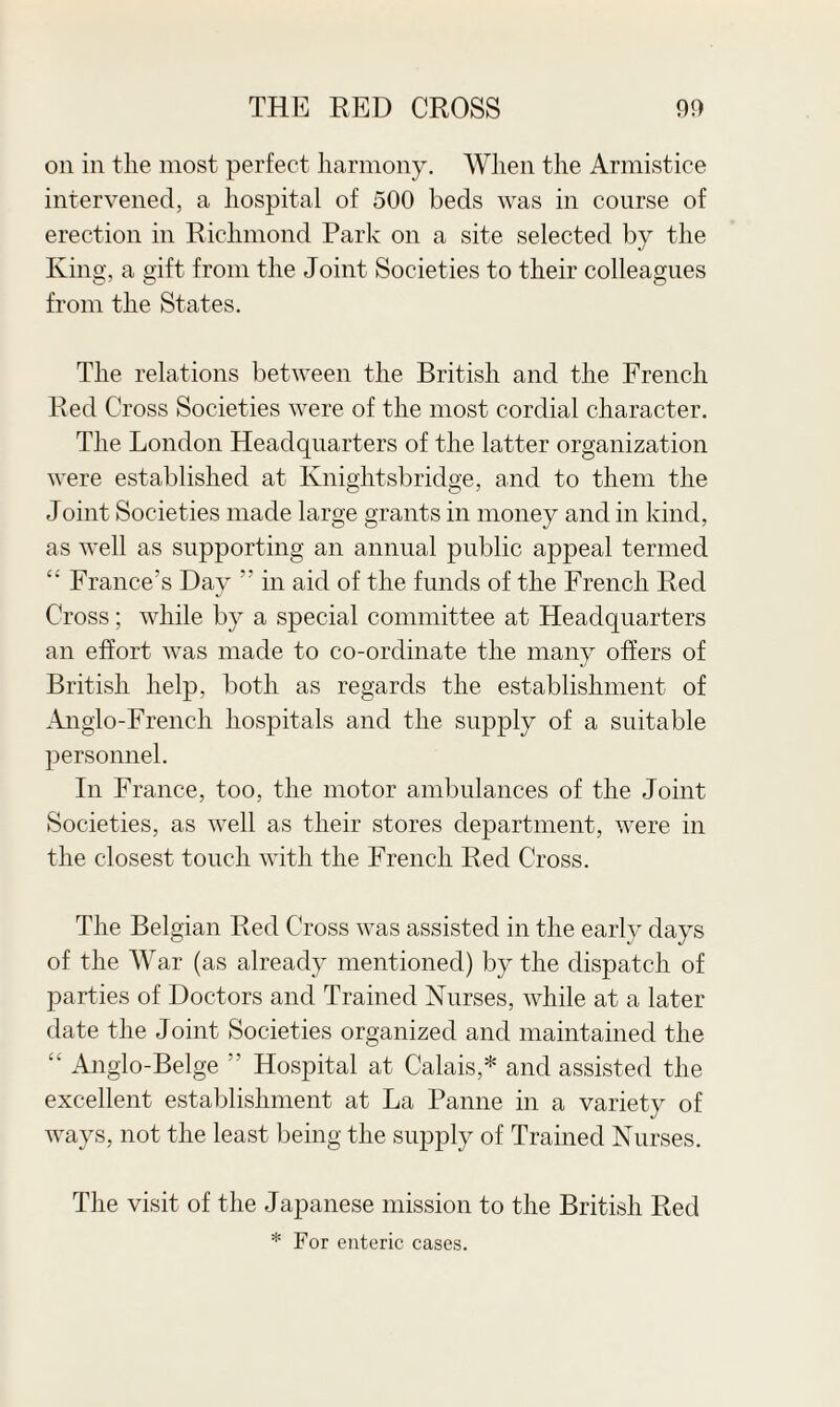 on in the most perfect harmony. When the Armistice intervened, a hospital of 500 beds was in course of erection in Richmond Park on a site selected by the Kino- a gift from the Joint Societies to their colleagues from the States. The relations between the British and the French Red Cross Societies were of the most cordial character. The London Headquarters of the latter organization were established at Knight sbridge, and to them the Joint Societies made large grants in money and in kind, as well as supporting an annual public appeal termed “ France's Day  in aid of the funds of the French Red Cross; while by a special committee at Headquarters an effort was made to co-ordinate the many offers of British help, both as regards the establishment of Anglo-French hospitals and the supply of a suitable personnel. In France, too, the motor ambulances of the Joint Societies, as well as their stores department, were in the closest touch with the French Red Cross. The Belgian Red Cross was assisted in the early days of the War (as already mentioned) by the dispatch of parties of Doctors and Trained Nurses, while at a later date the Joint Societies organized and maintained the “ Anglo-Beige r' Hospital at Calais,* and assisted the excellent establishment at La Panne in a variety of ways, not the least being the supply of Trained Nurses. The visit of the Japanese mission to the British Red * For enteric cases.