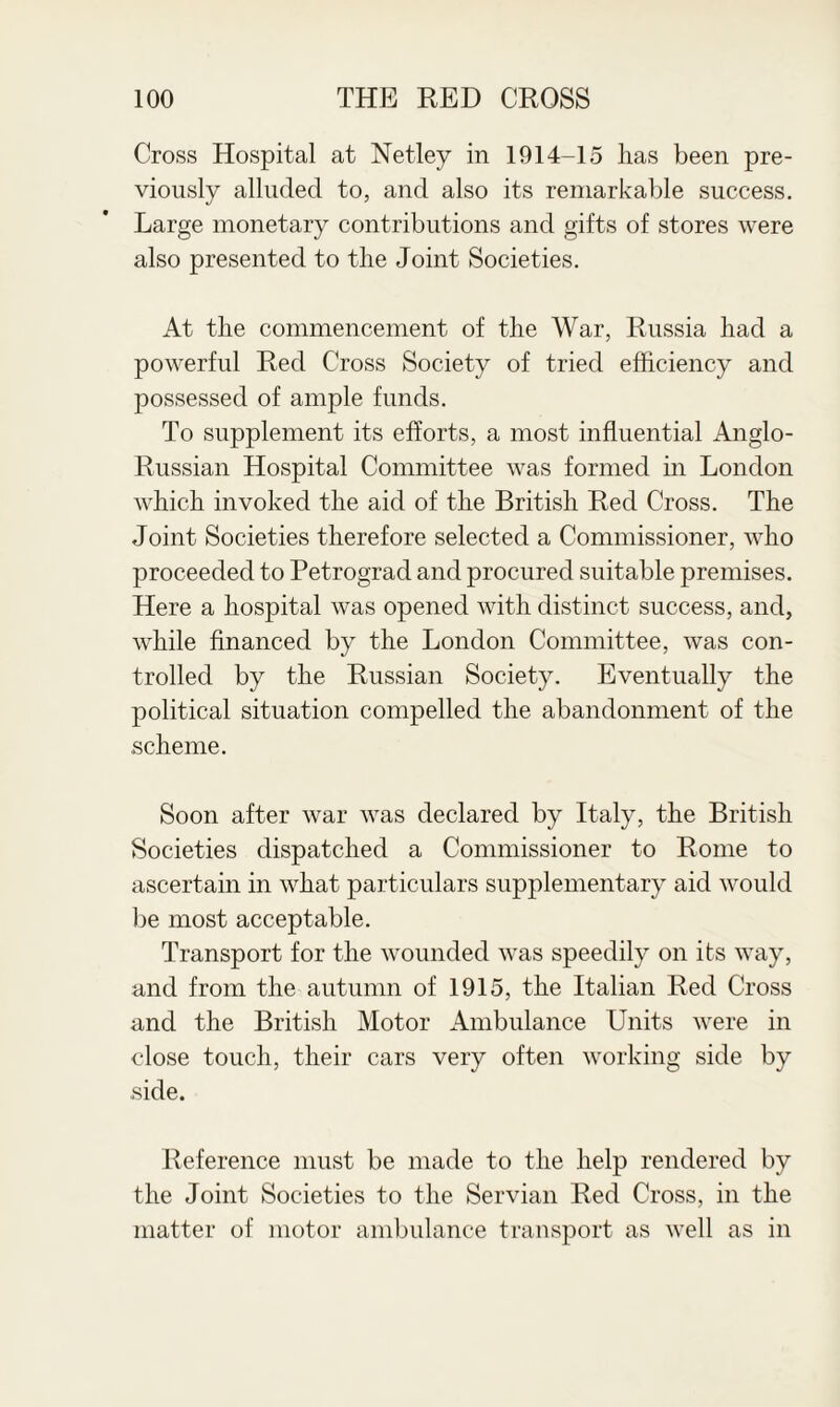 Cross Hospital at Netley in 1914-15 lias been pre¬ viously alluded to, and also its remarkable success. Large monetary contributions and gifts of stores were also presented to the Joint Societies. At the commencement of the War, Russia had a powerful Red Cross Society of tried efficiency and possessed of ample funds. To supplement its efforts, a most influential Anglo- Russian Hospital Committee was formed in London which invoked the aid of the British Red Cross. The Joint Societies therefore selected a Commissioner, who proceeded to Petrograd and procured suitable premises. Here a hospital was opened with distinct success, and, while financed by the London Committee, was con¬ trolled by the Russian Society. Eventually the political situation compelled the abandonment of the scheme. Soon after war was declared by Italy, the British Societies dispatched a Commissioner to Rome to ascertain in what particulars supplementary aid would be most acceptable. Transport for the wounded was speedily on its way, and from the autumn of 1915, the Italian Red Cross and the British Motor Ambulance Units were in close touch, their cars very often working side by side. Reference must be made to the help rendered by the Joint Societies to the Servian Red Cross, in the matter of motor ambulance transport as well as in