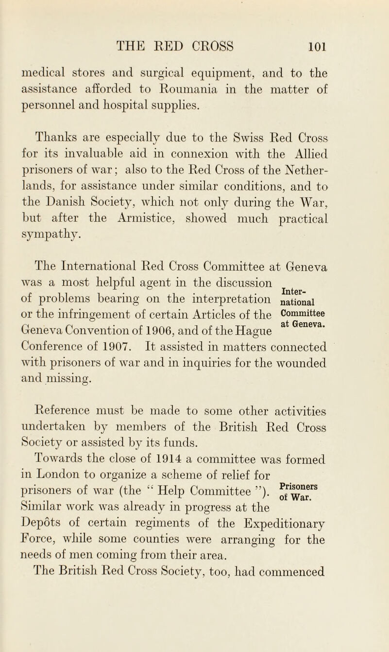 medical stores and surgical equipment, and to the assistance afforded to Roumania in the matter of personnel and hospital supplies. Thanks are especially due to the Swiss Red Cross for its invaluable aid in connexion with the Allied prisoners of war; also to the Red Cross of the Nether¬ lands, for assistance under similar conditions, and to the Danish Society, which not only during the War, but after the Armistice, showed much practical sympathy. The International Red Cross Committee at Geneva was a most helpful agent in the discussion of problems bearing on the interpretation national or the infringement of certain Articles of the Committee Geneva Convention of 1906, and of the Hague at Geneva' Conference of 1907. It assisted in matters connected with prisoners of war and in inquiries for the wounded and missing. Reference must be made to some other activities undertaken by members of the British Red Cross Society or assisted by its funds. Towards the close of 1914 a committee was formed in London to organize a scheme of relief for prisoners of war (the “ Help Committee ”). Similar work was already in progress at the Depots of certain regiments of the Expeditionary Force, while some counties were arranoino- for the needs of men coming from their area. The British Red Cross Society, too, had commenced