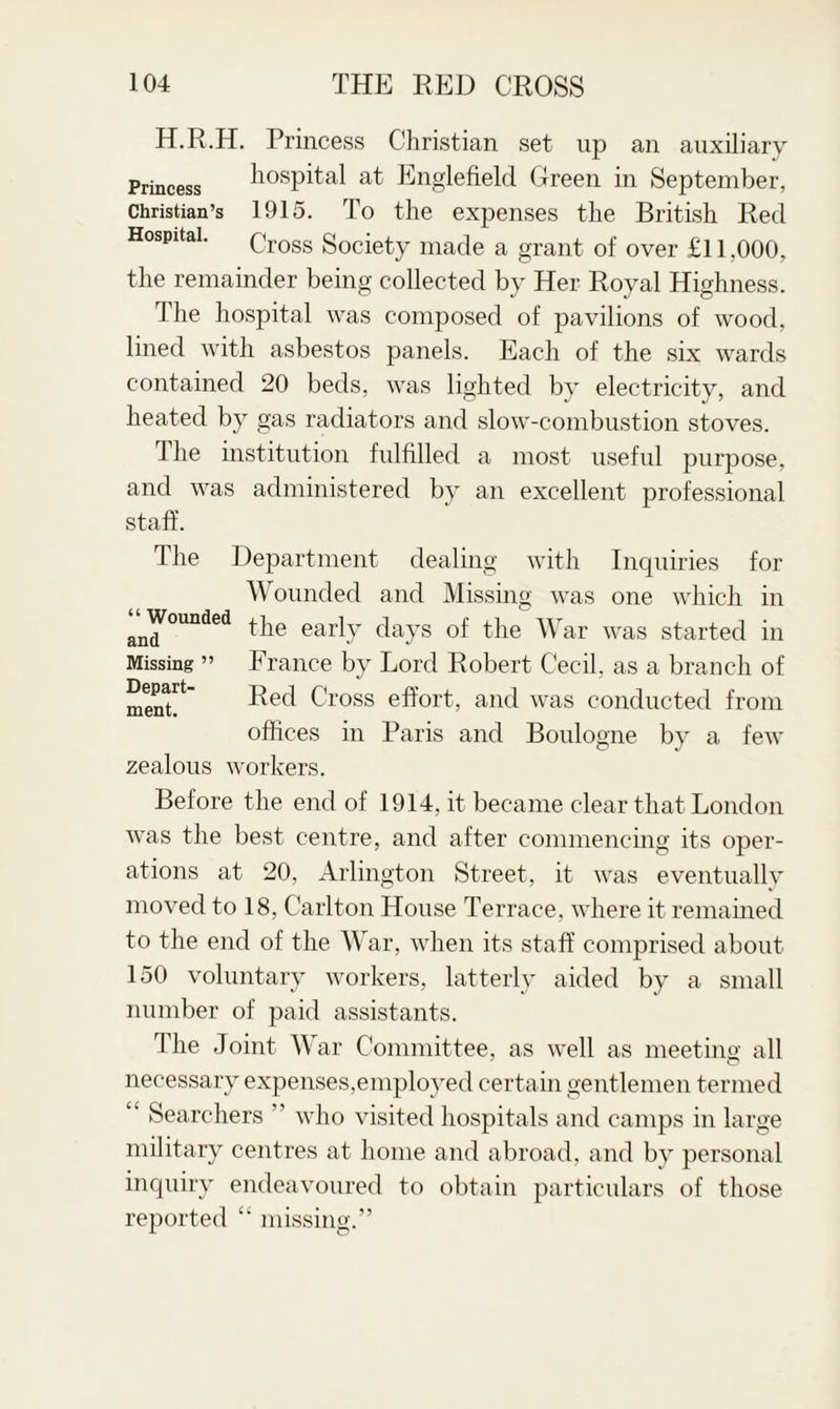 H.R.H. Princess Christian set up an auxiliary Princess hospital at Englefield Green in September, Christian’s 1915. To the expenses the British Red Hospital. Cross gociety made a grant of over £11,000, the remainder being collected by Her Royal Highness. The hospital was composed of pavilions of wood, lined with asbestos panels. Each of the six wards contained 20 beds, was lighted by electricity, and heated by gas radiators and slow-combustion stoves. 1 he institution fulfilled a most useful purpose, and was administered by an excellent professional staff. The Department dealing with Inquiries for W ounded and Missing was one which in and^°Unded ^he earlT days of the War was started in Missing ” France by Lord Robert Cecil, as a branch of men? Cross effort, and was conducted from offices in Paris and Boulogne by a few zealous workers. Before the end of 1914, it became clear that London was the best centre, and after commencing its oper¬ ations at 20, Arlington Street, it was eventually moved to 18, Carlton House Terrace, where it remained to the end of the War, when its staff comprised about 150 voluntary workers, latterly aided by a small number of paid assistants. The Joint War Committee, as well as meeting all necessary expenses,employed certain gentlemen termed £‘ Searchers ” who visited hospitals and camps in large military centres at home and abroad, and by personal inquiry endeavoured to obtain particulars of those reported “ missing.”